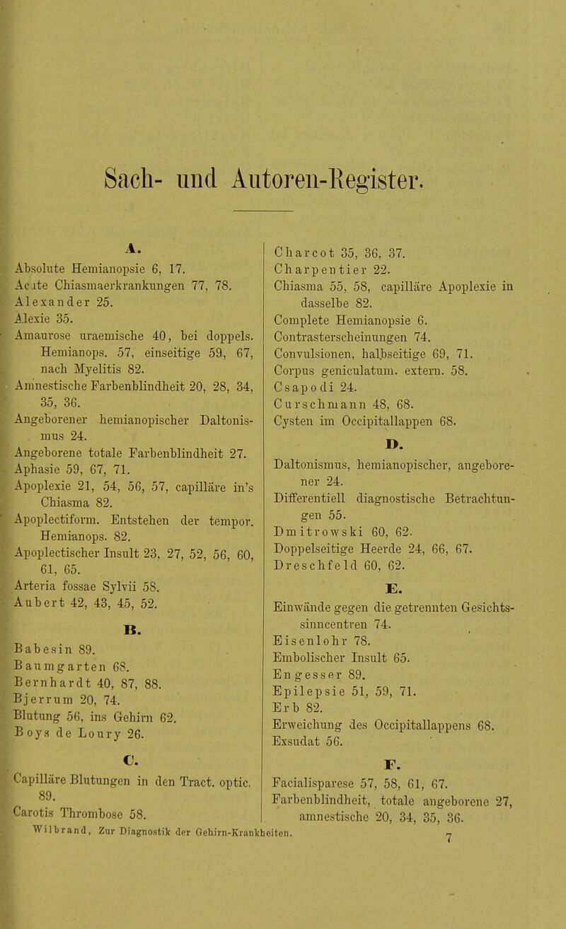 Sack- und Autoren-Register. A. Absolute Hemianopsie 6, 17. Acute Chiasmaerkrankungen 77, 78. Alexander 25. Alexie 35. Amaurose uraemische 40, bei doppels. Hemianops. 57, einseitige 59, 67, nach Myelitis 82. Amnestische Farbenblindheit 20, 28, 34, 35, 36. Angeborener hemianopischer Daltonis- . mus 24. Angeborene totale Farbenblindheit 27. Aphasie 59, 67, 71. Apoplexie 21, 54, 56, 57, capilläre in's Chiasma 82. Apoplectiform. Entstehen der tempor. Hemianops. 82. Apoplectischer Insult 23, 27, 52, 56, 60, 61, 65. eria. fossae Sylvii 58. ubert 42, 43, 45, 52. B. ,abesin 89. Baumgarten 68. Bernhardt 40, 87, 88. Bjerrum 20, 74. Blutung 56, ins Gehirn 62. Boys de Loury 26. €. Capilläre Blutungen in den Tract. optic, 89. Carotis Thrombose 58. Wilbrand, Zur Diagnostik der Gehirn-Krankheiten Charcot 35, 36, 37. Charpentier 22. Chiasma 55, 58, capilläre Apoplexie in dasselbe 82. Complete Hemianopsie 6. Contrasterscheinungen 74. Convulsionen, halbseitige 69, 71. Corpus geniculatum. extern. 58. Csapodi 24. Curschmann 48, 68. Cysten im Occipitallappen 68. D. Daltonismus, hemianopischer, angebore- ner 24. Differentiell diagnostische Betrachtun- gen 55. Dmitrowski 60, 62. Doppelseitige Heerde 24, 66, 67. Dreschfeld 60, 62. E. Einwände gegen die getrennten Gesichts- sinncentren 74. Eisenlohr 78. Embolischer Insult 65. Engessfii; 89. Epilepsie 51, 59, 71. Erb 82. Erweichung des Occipitallappens 68. Exsudat 56. F. Facialisparese 57, 58, 61, 67. Farbenblindheit, totale angeborene 27, amnestische 20, 34, 35, 36.