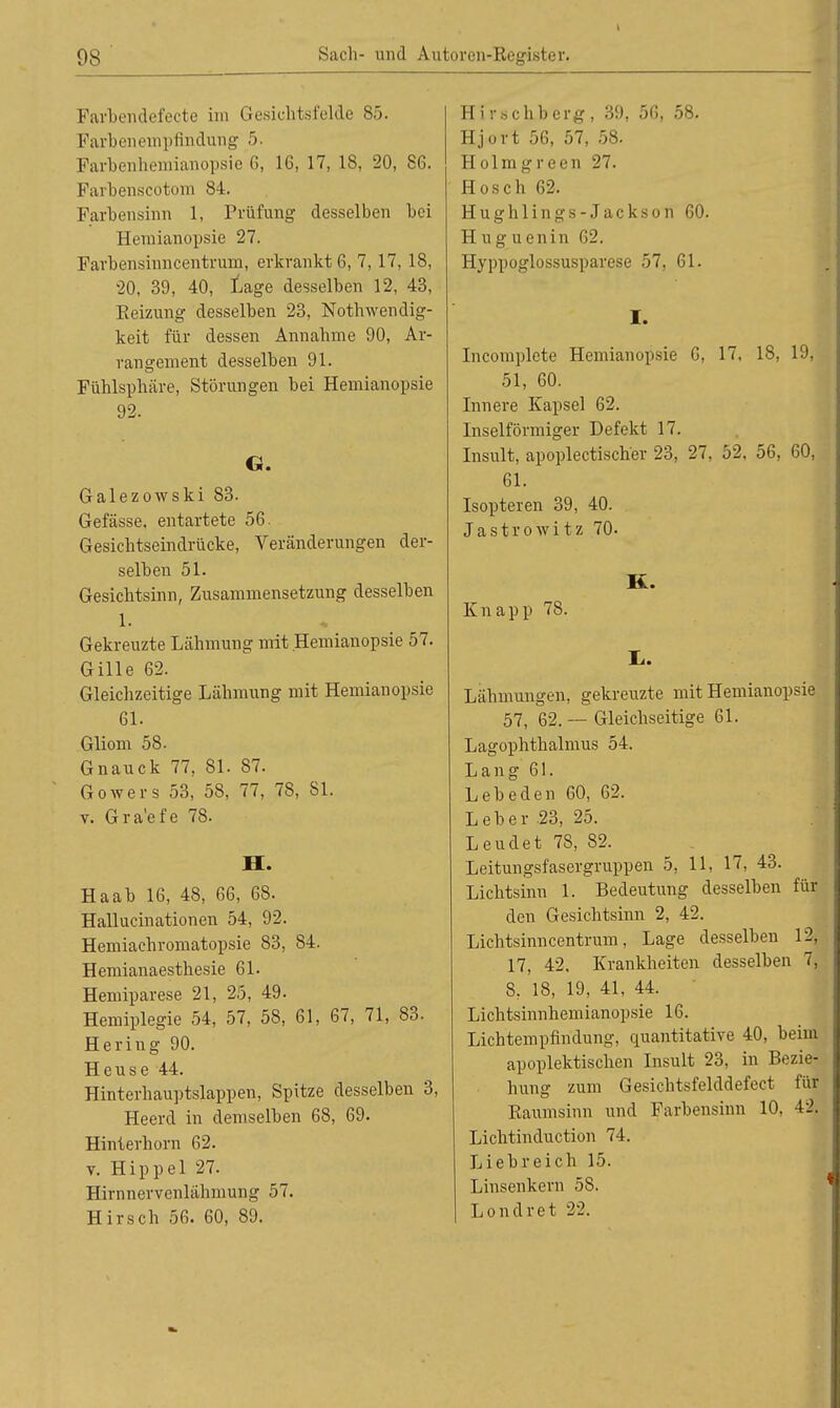 Farbendefecte im Gesichtsfelde 85. Farbenempfindung 5. Farbenliemianopsie 6, 16, 17, 18, 20, 86. Farbenscotom 84. Farbensinn 1, Prüfung desselben bei Hemianopsie 27. Farbensinncentrum, erkrankt 6, 7, 17, 18, 20, 39, 40, Lage desselben 12, 43, Reizung desselben 23, Notwendig- keit für dessen Annahme 90, Ar- rangement desselben 91. Fühlsphäre, Störungen bei Hemianopsie 92. G. Galezowski 83. Gefässe, entartete 56. Gesichtseindrücke, Veränderungen der- selben 51. Gesichtsinn, Zusammensetzung desselben 1. Gekreuzte Lähmung mit Hemianopsie 57. Gille 62. Gleichzeitige Lähmung mit Hemianopsie 61. Gliom 58. Gnauck 77, 81. 87. Gowers 53, 58, 77, 7S, 81. v. Gra'efe 78. II. Haab 16, 48, 66, 68. Hallucinationen 54, 92. Hemiachromatopsie 83, 84. Hemianaesthesie 61. Hemiparese 21, 25, 49. Hemiplegie 54, 57, 58, 61, 67, 71, 83. Hering 90. Heuse 44. Hinterhauptslappen, Spitze desselben 3, Heerd in demselben 68, 69. Hinterhorn 62. v. Hippel 27. Hirnnervenlähmung 57. Hirsch 56. 60, 89. Hirschberg, 39, 56, 58. Hjort 56, 57, 58. Holmgreen 27. Hosch 62. Hughlings-Jackson 60. H u g u enin 62. Hyppoglossusparese 57, 61. I. Incomplete Hemianopsie 6, 17, 18, 19, 51, 60. Innere Kapsel 62. Inseiförmiger Defekt 17. Insult, apoplectischer 23, 27, 52, 56, 60, 61. Isopteren 39, 40. Jastrowitz 70- K. Knapp 78. Tu. Lähmungen, gekreuzte mit Hemianopsie 57, 62. — Gleichseitige 61. Lagophthalmus 54. Lang 61. Lebe den 60, 62. Leber 23, 25. Leudet 78, 82. Leitungsfasergruppen 5, 11, 17, 43. Lichtsinn 1. Bedeutung desselben fin- den Gesichtsinn 2, 42. Lichtsinncentrum, Lage desselben 12, 17, 42. Krankheiten desselben 7, 8, 18, 19, 41, 44. Lichtsinnhemianopsie 16. Lichtempfindung, quantitative 40, beim apoplektischen Insult 23, in Bezie- hung zum Gesichtsfelddefect für Raumsinn und Farbensinn 10. 42. Lichtinduction 74. Liebreich 15. Linsenkern 58. Londret 22.