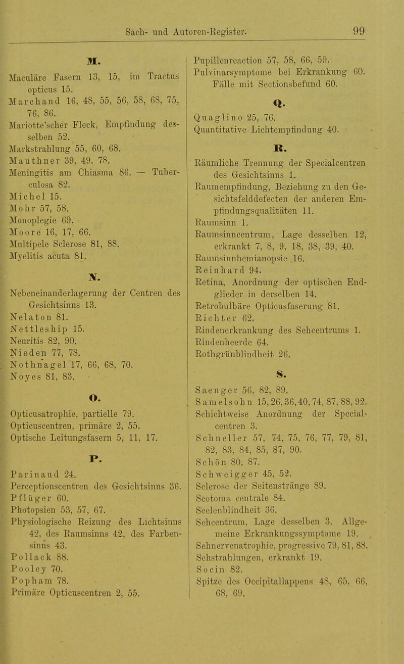 M. Maculäre Fasern 13, 15, im Tractus opticus 15. Marchand 16, 48, 55, 56, 58, 68, 75, 76, 86. Mariotte'seher Fleck, Empfindung des- selben 52. Markstrahlung 55, 60, 68. Mauthner 39, 49. 78. Meningitis am Chiasma 86. — Tuber- eulosa 82. Michel 15. Mohr 57, 58. Monoplegie 69. Moore 16, 17, 66. Multipele Seierose 81, S8. Myelitis acuta 81. X. Nebeneinanderlagerung der Centren des Gesichtsinns 13. Nelaton 81. Nettleship 15. Neuritis 82, 90. Nieden 77, 78. Nothnagel 17, 66, 68, 70. Noyes 81, 83. O. Opticusatrophie, partielle 79. Opticuscentren. primäre 2, 55. Optische Leitungsfasern 5, 11, 17. P. Parinaud 24. Perceptionscentren des Gesichtsinns 36. Pflüger 60. Photopsien 53, 57, 67. Physiologische Reizung des Lichtsinns 42, des Raumsinns 42, des Farben- sinns 43. Pollack 88. Pooley 70. Pop harn 78. Primäre Opticuscentren 2, 55. Pupillenreaction 57, 58, 66-, 59. Pulvinarsymptome bei Erkrankung 60. Fälle mit Sectionsbefund 60. Q. Qua gl in o 25, 76. Quantitative Lichtempfindung 40. R. Räumliche Trennung der Specialcentren des Gesichtsinns L Raumempfindung, Beziehung zu den Ge- sichtsfelddefecten der anderen Em- pfindungsqualitäten 11. Raumsinn 1. Raumsinncentrum, Lage desselben 12, erkrankt 7, S, 9, 18, 38, 39, 40. Raumsinnhemianopsie 16. Reinhard 94. Retina, Anordnung der optischen End- glieder in derselben 14. Retrobulbäre Opticusfaserung 81. Richter 62. Rindenerkrankung des Sehcentrums 1. Rindenheerde 64. Rothgrünblindheit 26. S. Saenger 56, 82, 89. S a m e 1 s o h n 15,26,36,40,74, 87, 88, 92. Schichtweise Anordnung der Special- centren 3. Schneller 57, 74, 75, 76, 77, 79, 81, 82, 83, 84, 85, 87, 90. Schön 80, 87. Schweigger 45, 52. Sclerose der Seitenstränge 89. Scotoma centrale 84. Seelenblindheit 36. Sehcentrum, Lage desselben 3. Allge- meine Erkrankungssymptome 19. Sehnervenatrophie, progressive 79, 81, 88. Sehstrahlungen, erkrankt 19. Socin 82. Spitze des Occipitallappens 48, 65, 66, 68, 69.