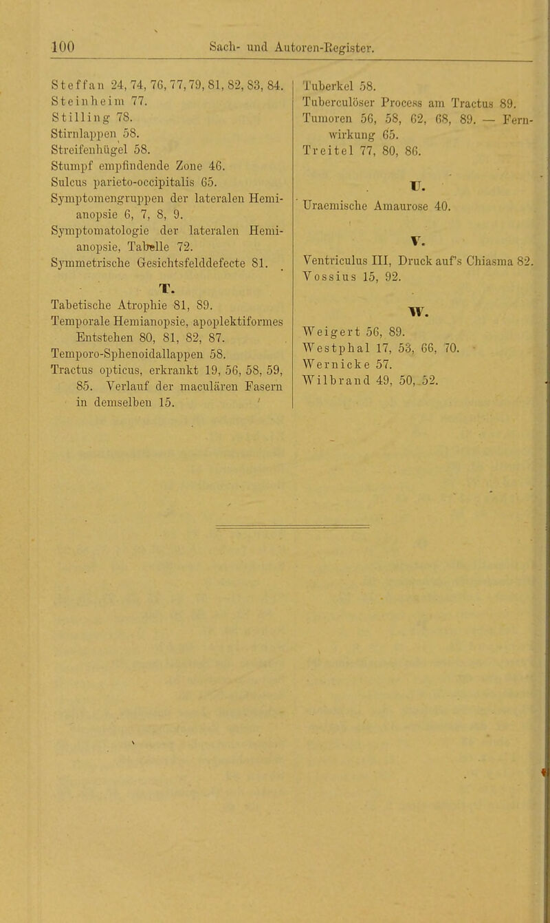 S t e f f an 24, 74, 76, 77,79, 81, 82, 83, 84. Steinheim 77. Stilling 78. Stirnlapperj 58. Streifenhügel 58. Stumpf empfindende Zone 46. Sulcus parieto-occipitalis 65. Symptomengruppen der lateralen Hemi- anopsie 6, 7, 8, 9. Symptomatologie der lateralen Hemi- anopsie, Tabelle 72. Symmetrische Gesichtsfelddefecte 81. T. Tabetische Atrophie 81, 89. Temporale Hemianopsie, apoplektiformes Entstehen 80, 81, 82, 87. Temporo-Sphenoidallappen 58. Tractus opticus, erkrankt 19, 56, 58, 59, 85. Verlauf der maculären Fasern in demselben 15. Tuberkel 58. Tuberculöser Process am Tractus 89. Tumoren 56, 5S, 62, 68, 89. — Fern- wirkung 65. Treitel 77, 80, 86. U. Uraemische Amaurose 40. 1 V. Ventriculus III, Druck auf's Chiasma 82. Vossius 15, 92. W. Weigert 56, 89. Westphal 17, 53, 66, 70. Wernicke 57. Wilbrand 49, 50, 52.