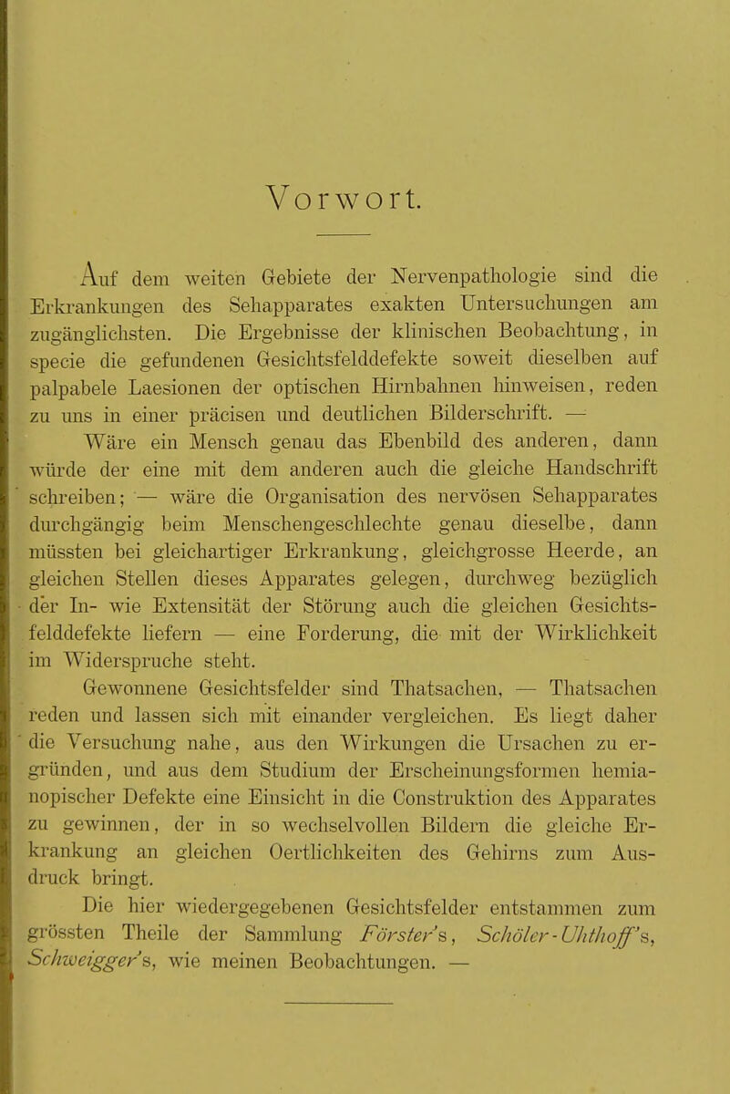 Vorwort. Auf dem weiten Gebiete der Nervenpathologie sind die Erkrankungen des Sehapparates exakten Untersuchungen am zugänglichsten. Die Ergebnisse der klinischen Beobachtung, in specie die gefundenen Gesichtsfelddefekte soweit dieselben auf palpabele Laesionen der optischen Hirnbahnen hinweisen, reden zu uns in einer präcisen und deutlichen Bilderschrift. — Wäre ein Mensch genau das Ebenbild des anderen, dann würde der eine mit dem anderen auch die gleiche Handschrift schreiben; — wäre die Organisation des nervösen Sehapparates durchgängig beim Menschengeschlechte genau dieselbe, dann müssten bei gleichartiger Erkrankung, gleichgrosse Heerde, an gleichen Stellen dieses Apparates gelegen, durchweg bezüglich der In- wie Extensität der Störung auch die gleichen Gesichts- felddefekte liefern — eine Forderung, die mit der Wirklichkeit im Widerspruche steht. Gewonnene Gesichtsfelder sind Thatsachen, — Thatsachen reden und lassen sich mit einander vergleichen. Es liegt daher die Versuchung nahe, aus den Wirkungen die Ursachen zu er- gründen, und aus dem Studium der Erscheinungsformen hemia- nopischer Defekte eine Einsicht in die Construktion des Apparates zu gewinnen, der in so wechselvollen Bildern die gleiche Er- krankung an gleichen Oertlichkeiten des Gehirns zum Aus- druck bringt. Die hier wiedergegebenen Gesichtsfelder entstammen zum grössten Theile der Sammlung Försters, Schöler-Uhthoff's, Schweigger's, wie meinen Beobachtungen. —