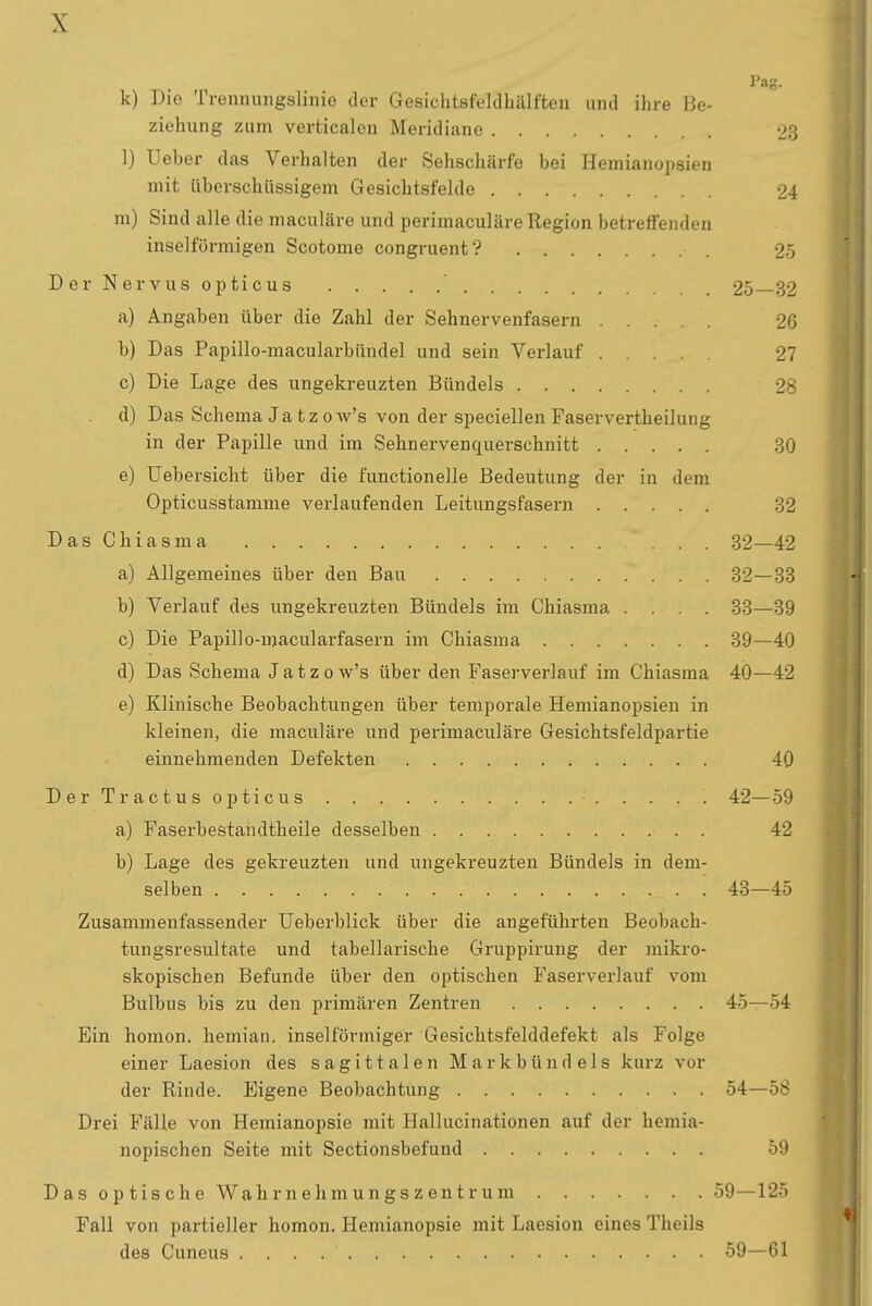 \ Pag. k) Die Trennungslinie der Gesichtsfeldhälften und ihre Be- ziehung zum verticalen Meridiane 28 1) Ueber das Verhalten der Sehschärfe bei Hemianopsien mit überschüssigem Gesichtsfelde 24 m) Sind alle die maculäre und perimaculäre Region betreffenden inselförmigen Scotome congruent? ■ 25 Der Nervus opticus 25—32 a) Angaben über die Zahl der Sehnervenfasern 26 b) Das Papillo-macularbündel und sein Verlauf 27 c) Die Lage des ungekreuzten Bündels 28 d) Das Schema Ja tzow's von der speciellen Faservertheilung in der Papille und im Sehnervenquerschnitt 30 e) Uebersicht über die functionelle Bedeutung der in dem Opticusstamme verlaufenden Leitungsfasern 32 DasChiasma ... 32—42 a) Allgemeines über den Bau 32—33 b) Verlauf des ungekreuzten Bündels im Chiasma .... 33—39 c) Die Papillo-macularfasern im Chiasma 39—40 d) Das Schema Jatzow's über den Faserverlauf im Chiasma 40—42 e) Klinische Beobachtungen über temporale Hemianopsien in kleinen, die maculäre und perimaculäre Gesichtsfeldpartie einnehmenden Defekten 40 Der Tractus opticus • 42—59 a) Faserbestandtheile desselben 42 b) Lage des gekreuzten und ungekreuzten Bündels in dem- selben 43—45 Zusammenfassender Ueberblick über die angeführten Beobach- tungsresultate und tabellarische Gruppirung der mikro- skopischen Befunde über den optischen Faserverlauf vom Bulbus bis zu den primären Zentren 45—54 Ein homon. hemian. inselförmiger Gesichtsfelddefekt als Folge einer Laesion des sagittalen Markbündels kurz vor der Rinde. Eigene Beobachtung 54—58 Drei Fälle von Hemianopsie mit Hallucinationen auf der hemia- nopischen Seite mit Sectionsbefund 59 Das optische Wahrnehmungszentrum 59—125 Fall von partieller homon. Hemianopsie mit Laesion eines Theils des Cuneus 59—61