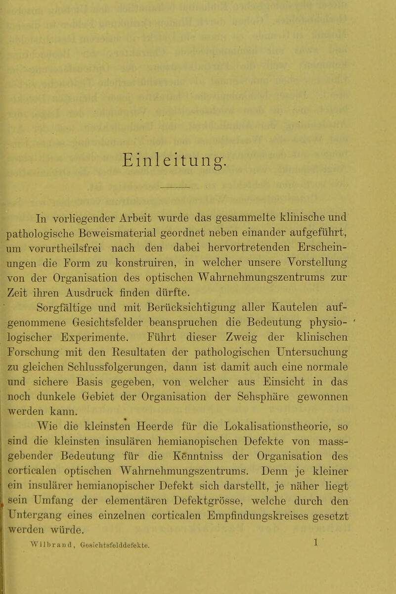 Einleitung. In vorliegender Arbeit wurde das gesammelte klinische und pathologische Beweismaterial geordnet neben einander aufgeführt, um vorurtheilsfrei nach den dabei hervortretenden Erschein- ungen die Form zu konstruiren, in welcher unsere Vorstellung von der Organisation des optischen Wahrnehmungszentrums zur Zeit ihren Ausdruck finden dürfte. Sorgfältige und mit Berücksichtigung aller Kautelen auf- genommene Gesichtsfelder beanspruchen die Bedeutung physio- ' logischer Experimente. Führt dieser Zweig der klinischen Forschung mit den Resultaten der pathologischen Untersuchuug zu gleichen Schlussfolgerungen, dann ist damit auch eine normale und sichere Basis gegeben, von welcher aus Einsicht in das noch dunkele Gebiet der Organisation der Sehsphäre gewonnen werden kann. Wie die kleinsten Heerde für die Lokalisationstheorie, so sind die kleinsten insulären hemianopischen Defekte von mass- gebender Bedeutung für die KSnntniss der Organisation des corticalen optischen Wahrnehmungszentrums. Denn je kleiner ein insularer hemianopischer Defekt sich darstellt, je näher liegt sein Umfang der elementaren Defektgrösse, welche durch den Untergang eines einzelnen corticalen Empfindungskreises gesetzt werden würde.