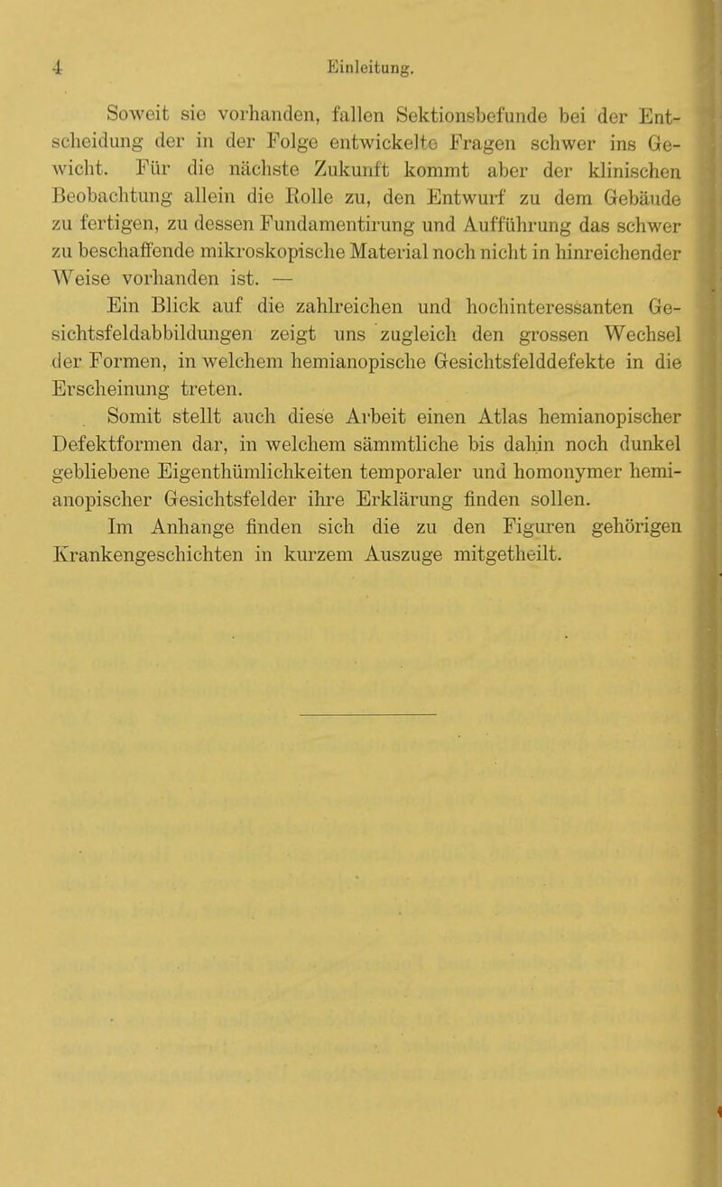 Soweit sie vorhanden, fallen Sektionsbefunde bei der Ent- scheidung der in der Folge entwickelte Fragen schwer ins Ge- wicht. Für die nächste Zukunft kommt aber der klinischen Beobachtung allein die Rolle zu, den Entwurf zu dem Gebäude zu fertigen, zu dessen Fundamentirung und Aufführung das schwer zu beschaffende mikroskopische Material noch nicht in hinreichender Weise vorhanden ist. — Ein Blick auf die zahlreichen und hochinteressanten Gre^ sichtsfeldabbildungen zeigt uns zugleich den grossen Wechsel der Formen, in welchem hemianopische Gesichtsfelddefekte in die Erscheinung treten. Somit stellt auch diese Arbeit einen Atlas hemianopischer Defektformen dar, in welchem sämmtliche bis dahin noch dunkel gebliebene Eigenthümlichkeiten temporaler und homonymer hemi- anopischer Gesichtsfelder ihre Erklärung finden sollen. Im Anhange finden sich die zu den Figuren gehörigen Krankengeschichten in kurzem Auszuge mitgetheilt.