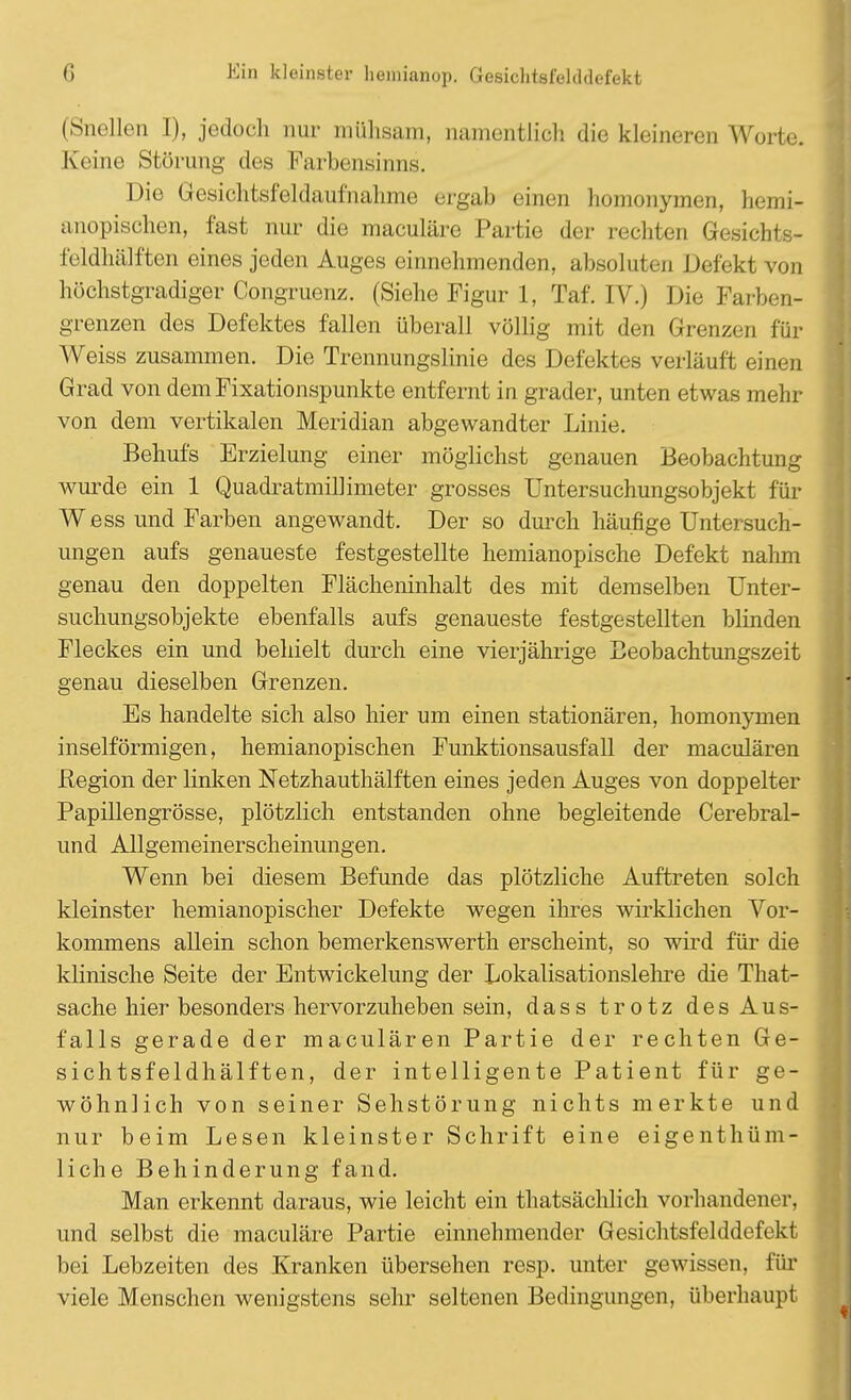 (Snellen I), jedoch nur mühsam, namentlich die kleineren Worte. Keine Störung des Farbensinns. Die Gesichtsfeldaufnahme ergab einen homonymen, hemi- anopischen, fast nur die maculäre Partie der rechten Gesichts- feldhälften eines jeden Auges einnehmenden, absoluten Defekt von höchstgradiger Congruenz. (Siehe Figur 1, Taf. IV.) Die Farben- grenzen des Defektes fallen überall völlig mit den Grenzen für Weiss zusammen. Die Trennungslinie des Defektes verläuft einen Grad von dem Fixationspunkte entfernt in grader, unten etwas mehr von dem vertikalen Meridian abgewandter Linie. Behufs Erzielung einer möglichst genauen Beobachtung wurde ein 1 Quadratmillimeter grosses Untersuchungsobjekt für Wess und Farben angewandt. Der so durch häufige Untersuch- ungen aufs genaueste festgestellte hemianopische Defekt nahm genau den doppelten Flächeninhalt des mit demselben Unter- suchungsobjekte ebenfalls aufs genaueste festgestellten blinden Fleckes ein und behielt durch eine vierjährige Beobachtungszeit genau dieselben Grenzen. Es handelte sich also hier um einen stationären, homonymen inseiförmigen, hemianopischen Funktionsausfall der maculären Region der linken Netzhauthälften eines jeden Auges von doppelter Papillengrösse, plötzlich entstanden ohne begleitende Cerebral- und Allgemeinerscheinungen. Wenn bei diesem Befunde das plötzliche Auftreten solch kleinster hemianopischer Defekte wegen ihres wirklichen Vor- kommens allein schon bemerkenswert!! erscheint, so wird für die klinische Seite der Entwickelung der Lokalisationslehre die That- sache hier besonders hervorzuheben sein, dass trotz des Aus- falls gerade der maculären Partie der rechten Ge- sichtsfeldhälften, der intelligente Patient für ge- wöhnlich von seiner Sehstörung nichts merkte und nur beim Lesen kleinster Schrift eine eigentüm- liche Behinderung fand. Man erkennt daraus, wie leicht ein thatsächlich vorhandener, und selbst die maculäre Partie einnehmender Gesichtsfelddefekt bei Lebzeiten des Kranken übersehen resp. unter gewissen, für viele Menschen wenigstens sehr seltenen Bedingungen, überhaupt