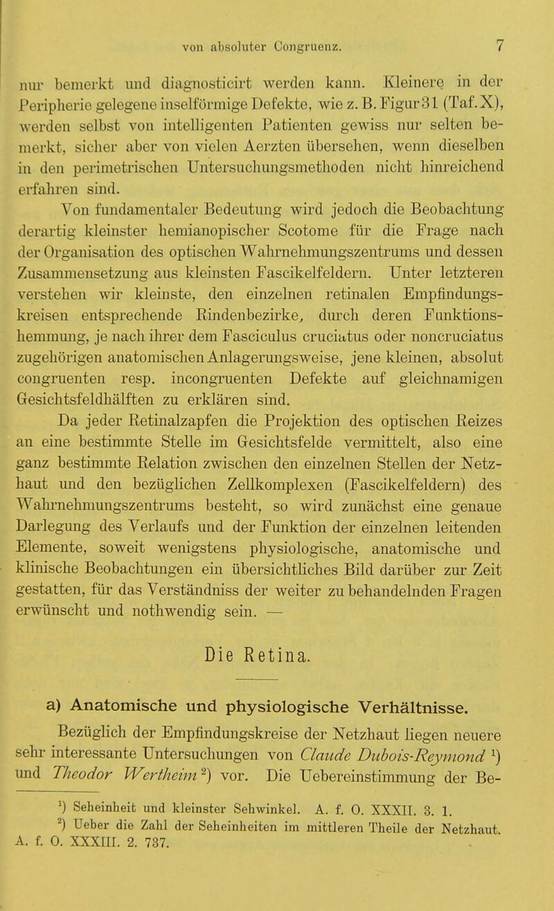 nur bemerkt und diagnosticirt werden kann. Kleinere in der Peripherie gelegene inselförmige Defekte, wie z. B. Figur31 (Taf.X), werden selbst von intelligenten Patienten gewiss nur selten be- merkt, sicher aber von vielen Aerzten übersehen, wenn dieselben in den perimetrischen Untersuchungsmethoden nicht hinreichend erfahren sind. Von fundamentaler Bedeutung wird jedoch die Beobachtung derartig kleinster hemianopischer Scotome für die Frage nach der Organisation des optischen Wahrnehmungszentrums und dessen Zusammensetzung aus kleinsten Fascikelfeldern. Unter letzteren verstehen wir kleinste, den einzelnen retinalen Empfindungs- kreisen entsprechende Rindenbezirke, durch deren Fimktions- hemmung, je nach ihrer dem Fasciculus cruciatus oder noncruciatus zugehörigen anatomischen Anlagerungsweise, jene kleinen, absolut congruenten resp. incongruenten Defekte auf gleichnamigen Gesichtsfeldhälften zu erklären sind. Da jeder Retinalzapfen die Projektion des optischen Reizes an eine bestimmte Stelle im Gesichtsfelde vermittelt, also eine ganz bestimmte Relation zwischen den einzelnen Stellen der Netz- haut und den bezüglichen Zellkomplexen (Fascikelfeldern) des Wahrnehmungszentrums besteht, so wird zunächst eine genaue Darlegung des Verlaufs und der Funktion der einzelnen leitenden Elemente, soweit wenigstens physiologische, anatomische und klinische Beobachtungen ein übersichtliches Bild darüber zur Zeit gestatten, für das Verständniss der weiter zu behandelnden Fragen erwünscht und nothwendig sein. — Die Retina. a) Anatomische und physiologische Verhältnisse. Bezüglich der Empfindungskreise der Netzhaut liegen neuere sehr interessante Untersuchungen von Claude Dubois-Reymond l) und Theodor Wertheim2) vor. Die Uebereinstimmung der Be- J) Seheinheit und kleinster Sehwinkel. A. f. 0. XXXII. 3. 1. 2) Ueher die Zahl der Seheinheiten im mittleren Theile der Netzhaut A. f. 0. XXXIII. 2. 737.