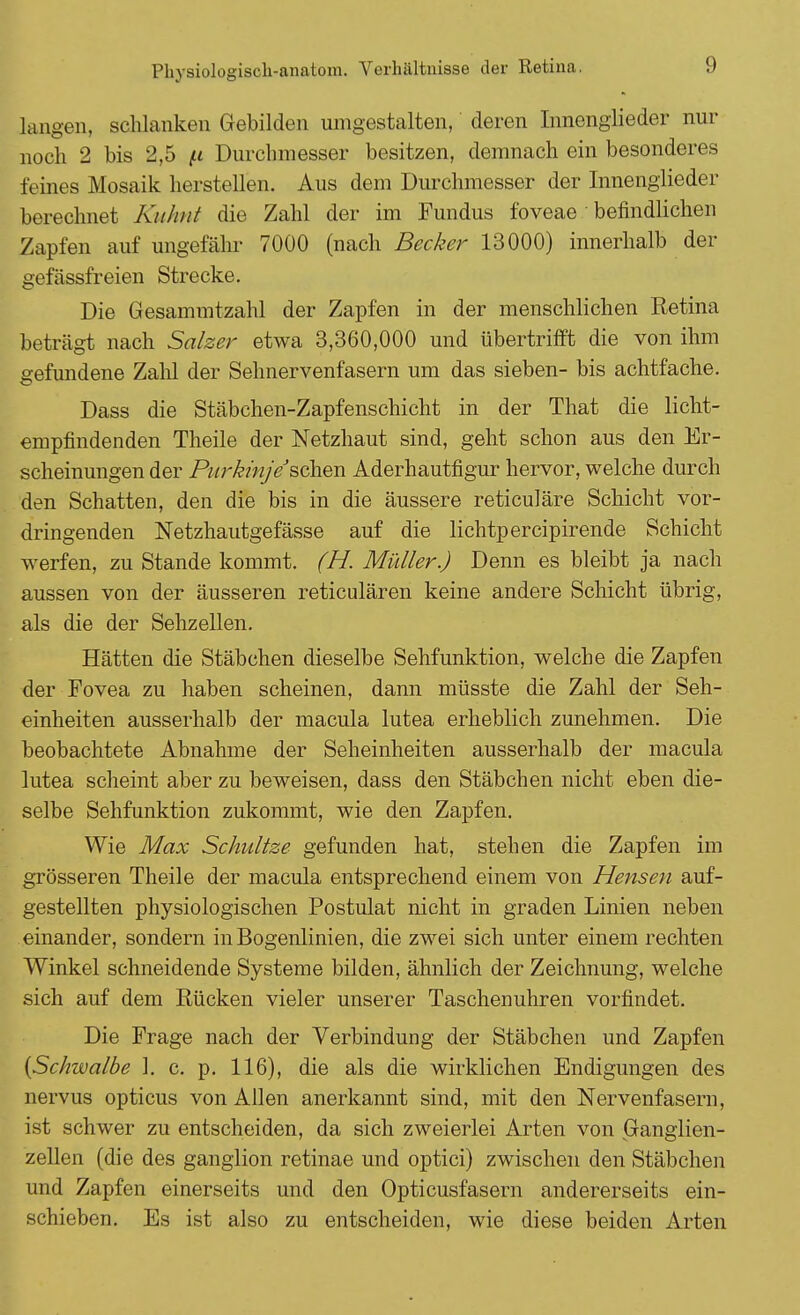 langen, schlanken Gebilden umgestalten, deren Innenglieder nur noch 2 bis 2,5 fi Durchmesser besitzen, demnach ein besonderes feines Mosaik herstellen. Aus dem Durchmesser der Innenglieder berechnet Kuhnt die Zahl der im Fundus foveae befindlichen Zapfen auf ungefähr 7000 (nach Becker 13000) innerhalb der gefässfreien Strecke. Die Gesammtzahl der Zapfen in der menschlichen Retina beträgt nach Salzer etwa 3,360,000 und übertrifft die von ihm gefundene Zahl der Sehnervenfasern um das sieben- bis achtfache. Dass die Stäbchen-Zapfenschicht in der That die licht- empfindenden Theile der Netzhaut sind, geht schon aus den Er- scheinungen der Purkinje3sehen. Aderhautfigur hervor, welche durch den Schatten, den die bis in die äussere reticuläre Schicht vor- dringenden Netzhautgefässe auf die lichtpereipirende Schicht werfen, zu Stande kommt. (H. Müller.) Denn es bleibt ja nach aussen von der äusseren reticulären keine andere Schicht übrig, als die der Sehzellen. Hätten die Stäbchen dieselbe Sehfunktion, welche die Zapfen der Fovea zu haben scheinen, dann müsste die Zahl der Seh- einheiten ausserhalb der macula lutea erheblich zunehmen. Die beobachtete Abnahme der Seheinheiten ausserhalb der macula lutea scheint aber zu beweisen, dass den Stäbchen nicht eben die- selbe Sehfunktion zukommt, wie den Zapfen. Wie Max Schnitze gefunden hat, stehen die Zapfen im grösseren Theile der macula entsprechend einem von Hensen auf- gestellten physiologischen Postulat nicht in graden Linien neben einander, sondern inBogenlinien, die zwei sich unter einem rechten Winkel schneidende Systeme bilden, ähnlich der Zeichnung, welche sich auf dem Rücken vieler unserer Taschenuhren vorfindet. Die Frage nach der Verbindung der Stäbchen und Zapfen {Schwalbe ]. c. p. 116), die als die wirklichen Endigungen des nervus opticus von Allen anerkannt sind, mit den Nervenfasern, ist schwer zu entscheiden, da sich zweierlei Arten von Ganglien- zellen (die des ganglion retinae und optici) zwischen den Stäbchen und Zapfen einerseits und den Opticusfasern andererseits ein- schieben. Es ist also zu entscheiden, wie diese beiden Arten