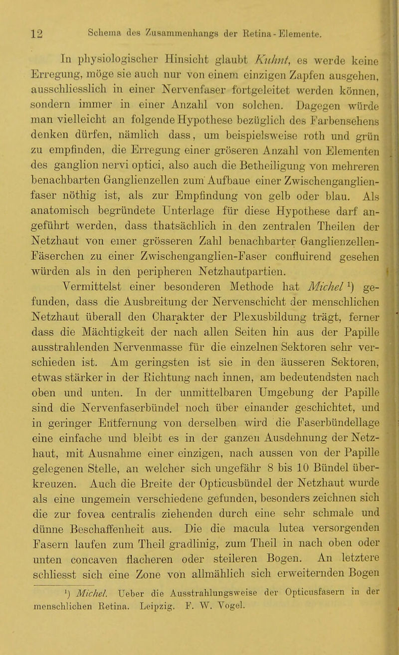 In physiologischer Hinsicht glaubt Kuhnf, es werde keine Erregung, möge sie auch nur von einem einzigen Zapfen ausgehen, ausschliesslich in einer Nervenfaser fortgeleitet werden können, sondern immer in einer Anzahl von solchen. Dagegen würde man vielleicht an folgende Hypothese bezüglich des Farbensehens denken dürfen, nämlich dass, um beispielsweise roth und grün zu empfinden, die Erregung einer gröseren Anzahl von Elementen des ganglion nervi optici, also auch die Betheiligung von mehreren benachbarten Ganglienzellen zum Aufbaue einer Zwischenganglien- faser nöthig ist, als zur Empfindung von gelb oder blau. Als anatomisch begründete Unterlage für diese Hypothese darf an- geführt werden, dass thatsächlich in den zentralen Theilen der Netzhaut von einer grösseren Zahl benachbarter Granglienzellen- Fäserchen zu einer Zwischenganglien-Faser confluirend gesehen würden als in den peripheren Netzhautpartien. Vermittelst einer besonderen Methode hat Michell) ge- funden, dass die Ausbreitung der Nervenschicht der menschlichen Netzhaut überall den Charakter der Plexusbildung trägt, ferner dass die Mächtigkeit der nach allen Seiten hin aus der Papille ausstrahlenden Nervenmasse für die einzelnen Sektoren sehr ver- schieden ist. Am geringsten ist sie in den äusseren Sektoren, etwas stärker in der Richtung nach innen, am bedeutendsten nach oben und unten. In der unmittelbaren Umgebung der Papille sind die Nervenfaserbündel noch über einander geschichtet, und in geringer Entfernung von derselben wird die Faserbündellage eine einfache und bleibt es in der ganzen Ausdehnung der Netz- haut, mit Ausnahme einer einzigen, nach aussen von der Papille gelegenen Stelle, an welcher sich ungefähr 8 bis 10 Bündel über- kreuzen. Auch die Breite der Opticusbündel der Netzhaut wurde als eine ungemein verschiedene gefunden, besonders zeichnen sich die zur fovea centralis ziehenden durch eine sehr schmale und dünne Beschaffenheit aus. Die die macula lutea versorgenden Fasern laufen zum Theil gradlinig, zum Theil in nach oben oder unten coneaven flacheren oder steileren Bogen. An letztere schliesst sich eine Zone von allmählich sich erweiternden Bogen ') Michel. Ueber die Ausstrahlungsweise der Opticusfasern in der menschlichen Retina. Leipzig. F. W. Vogel.