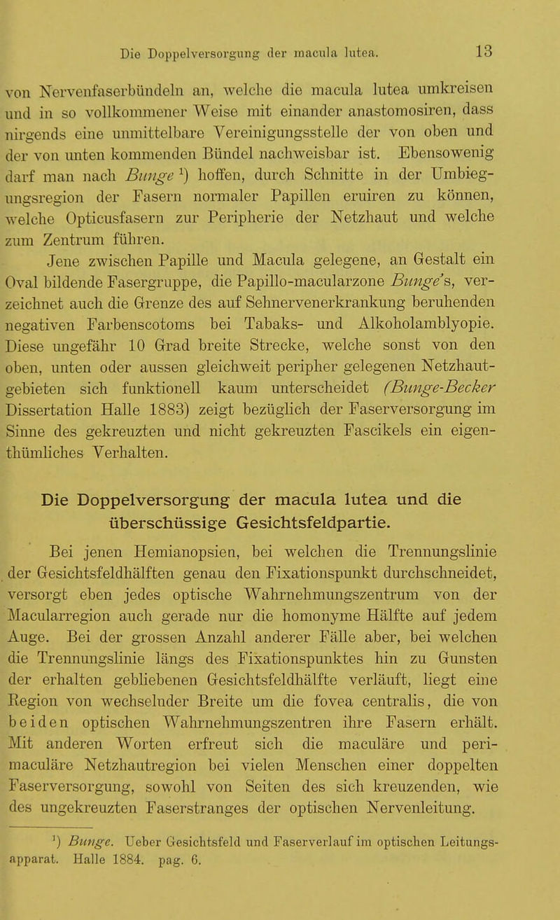 von Nervenfaserbündeln an, welche die macula lutea umkreisen und in so vollkommener Weise mit einander anastomosiren, dass nirgends eine unmittelbare Vereinigungsstelle der von oben und der von unten kommenden Bündel nachweisbar ist. Ebensowenig darf man nach Bunge x) hoffen, durch Schnitte in der Umbieg- ungsregion der Fasern normaler Papillen eruiren zu können, welche Opticusfasern zur Peripherie der Netzhaut und welche zum Zentrum führen. Jene zwischen Papille und Macula gelegene, an Gestalt ein Oval bildende Fasergruppe, die Papillo-macularzone Bunge s, ver- zeichnet auch die Grenze des auf Sehnervenerkrankung beruhenden negativen Farbenscotoms bei Tabaks- und Alkoholamblyopie. Diese ungefähr 10 Grad breite Strecke, welche sonst von den oben, unten oder aussen gleichweit peripher gelegenen Netzhaut- gebieten sich funktionell kaum unterscheidet (Bunge-Becker Dissertation Halle 1883) zeigt bezüglich der Faserversorgung im Sinne des gekreuzten und nicht gekreuzten Fascikels ein eigen- thümliches Verhalten. Die Doppelversorgung der macula lutea und die überschüssige Gesichtsfeldpartie. Bei jenen Hemianopsiea, bei welchen die Trennungslinie der Gesichtsfeldhälften genau den Fixationspunkt durchschneidet, versorgt eben jedes optische Wahrnehmungszentrum von der Macularregion auch gerade nur die homonyme Hälfte auf jedem Auge. Bei der grossen Anzahl anderer Fälle aber, bei welchen die Trennungslinie längs des Fixationspunktes hin zu Gunsten der erhalten gebliebenen Gesichtsfeldhälfte verläuft, liegt eine Region von wechselnder Breite um die fovea centralis, die von beiden optischen Wahrnehmungszentren ihre Fasern erhält. Mit anderen Worten erfreut sich die maculäre und peri- maculäre Netzhautregion bei vielen Menschen einer doppelten Faserversorgung, sowohl von Seiten des sich kreuzenden, wie des ungekreuzten Faserstranges der optischen Nervenleitung. ]) Bunge. Ueber Gesichtsfeld und Faserverlauf im optischen Leitungs- apparat. Halle 1884. pag. 6.