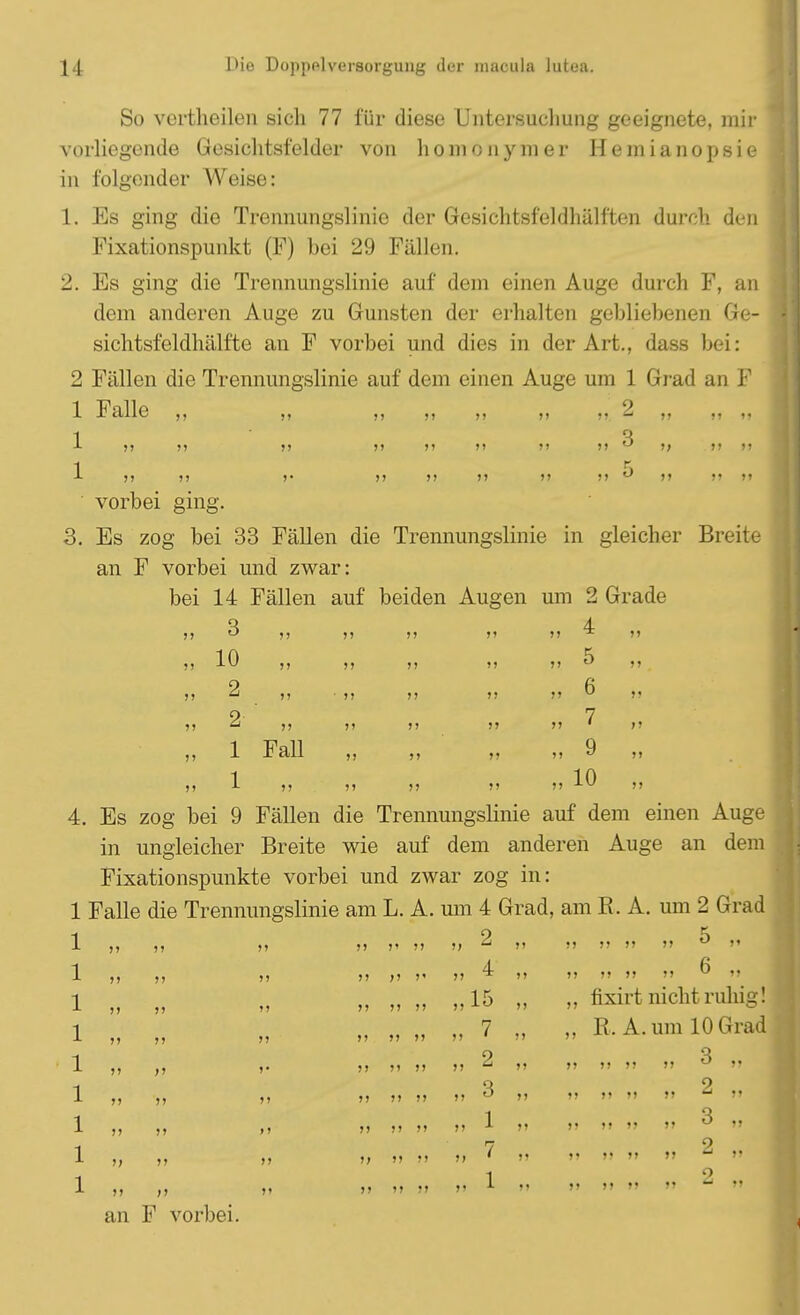 So vertheilen sich 77 für diese Untersuchung geeignete, mir vorliegende Gesichtsfelder von homonymer Hemianopsie in folgender AVeise: 1. Es ging die Trennungslinie der Gesichtsfehlhäli'ten durch, den Fixationspunkt (F) bei 29 Fällen. 2. Es ging die Trennungslinie auf dem einen Auge durch F, an dem anderen Auge zu Gunsten der erhalten gebliebenen Ge- sichtsfeldhälfte an F vorbei und dies in der Art., dass bei: 2 Fällen die Trennungslinie auf dem einen Auge um 1 Grad an F 1 Falle ,, ,, ,, ,, ff 2 ,, ,, ,, 1  3 -L j? n >) »> »» >» >> >) u >> »> n 1 >> J> >• >> >> >> >> >> K >> M >1 vorbei ging. 3. Es zog bei 33 Fällen die Trennungslinie in gleicher Breite an F vorbei und zwar: bei 14 Fällen auf beiden Augen um 2 Grade 3 10 2 2 1 Fall 4 5 6 7 „ 9 „ 10 >< >> I) »> 4. Es zog bei 9 Fällen die Trennungslinie auf dem einen Auge in ungleicher Breite wie auf dem anderen Auge an dem Fixationspunkte vorbei und zwar zog in: 1 Falle die Trennungslinie am L. A. um 4 Grad, am R. A. um 2 Grad 1 1 1 1 1 1 1 1 1 )! )> >) » >> an F vorbei. >• >* )> »J »I >> »J >> >> )> »» >> >> (1 5> >> >> » 2 „ 4 „15 „ 7 3 1 M „ 6 „ „ fixirt nicht ruhig! „ R. A. um 10 Grad 3 „ 5> J> >> 3 „ 2 ,.