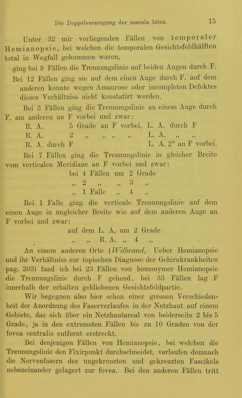 Unter 32 mir vorliegenden Fällen von temporaler Hemianopsie, bei welchen die temporalen Gesichtsfeldhälften total in Wegfall gekommen waren, ging bei 9 Fällen die Trennungslinie auf beiden Augen durch F. Bei 12 Fällen ging sie auf dem einen Auge durch F, auf dem anderen konnte wegen Amaurose oder incompleten Defektes dieses Verhältniss nicht konstatirt werden. Bei 3 Fällen ging die Trennungslinie an einem Auge durch F, am anderen an F vorbei und zwar: R. A. 5 Grade an F vorbei, L. A. durch F R. A. 2 ,, ,, ,, ,, L. A. ,, ,, R. A. durch F L. A. 2° an F vorbei. Bei 7 Fällen ging die Trennungslinie in gleicher Breite vom verticalen Meridiane an F vorbei und zwar: bei 4 Fällen um 2 Grade 9 3 „ 1 Falle ,.4 „ Bei 1 Falle ging die verticale Treimungslmie auf dem einen Auge in ungleicher Breite wie auf dem anderen Auge an F vorbei und zwar: auf dem L. A, um 2 Grade ,, ,, R. A. ,, 4 ,, An einem anderen Orte [Wilbrand, Ueber Hemianopsie und ihr Verhältniss zur topischen Diagnose der Gehirnkrankheiten pag. 203) fand ich bei 23 Fällen von homonymer Hemianopsie die Trennungslinie durch F gehend, bei 33 Fällen lag F innerhalb der erhalten gebliebenen Gesichtsfeldpartie. Wir begegnen also hier schon einer grossen Verschieden- heit der Anordnimg des Faserverlaufes in der Netzhaut auf einem Gebiete, das sich über ein Netzhautareal von beiderseits 2 bis 5 Grade, ja in den extremsten Fällen bis zu 10 Graden von der fovea centralis entfernt erstreckt. Bei denjenigen Fällen von Hemianopsie, bei welchen die Trennungslinie den Fixirpunkt durchschneidet, verlaufen demnach die Nervenfasern des ungekreuzten und gekreuzten Fascikels nebeneinander gelagert zur fovea. Bei den anderen Fällen tritt