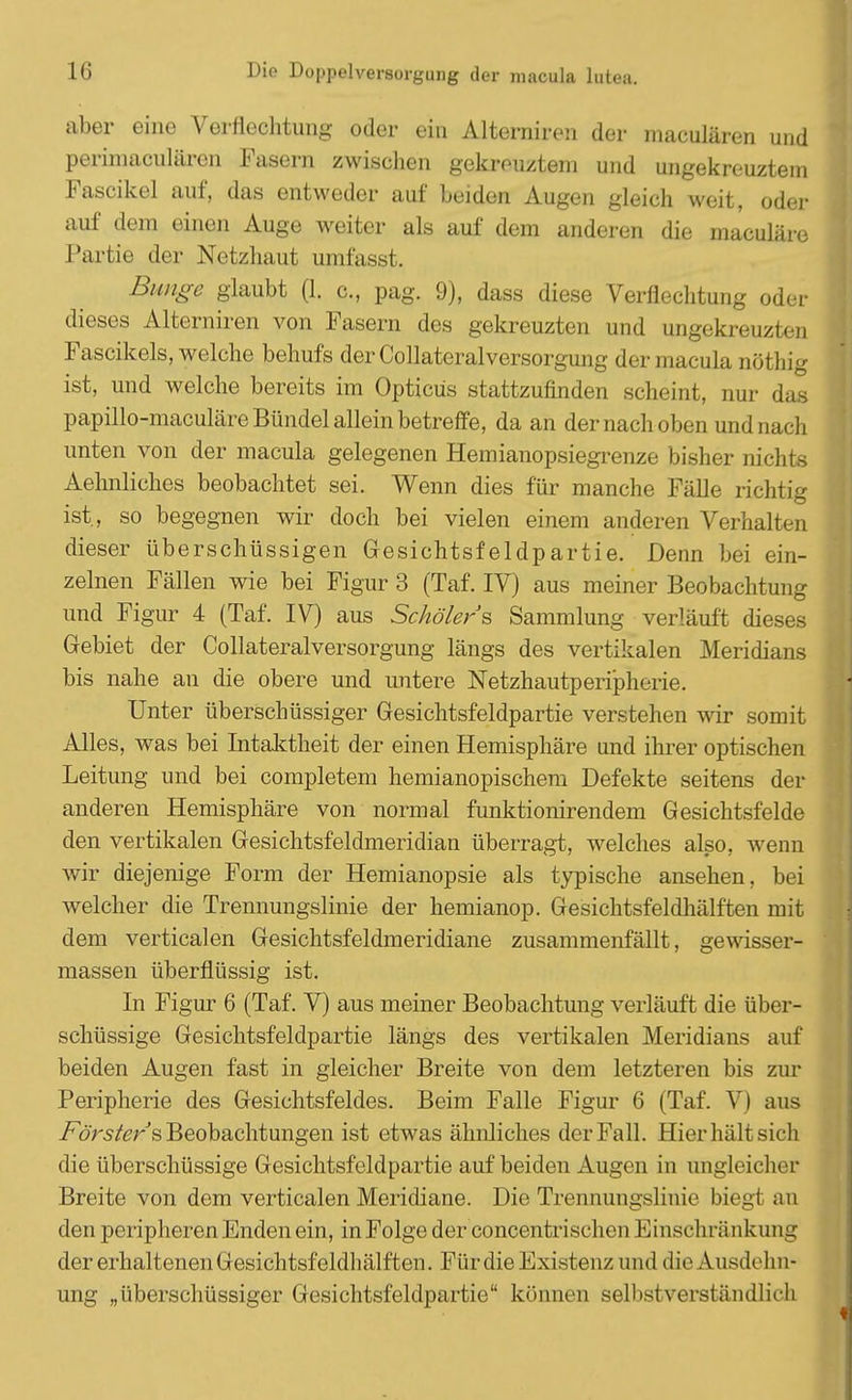 aber eine Verflechtung oder ein Alternireii der maculären und perimaculäron Fasern zwischen gekreuztem und ungekreuztem Fascikel auf, das entweder auf beiden Augen gleich weit, oder auf dem einen Auge weiter als auf dem anderen die maculäre Partie der Netzhaut umfasst. Bunge glaubt (1. c, pag. 9), dass diese Verflechtung oder dieses Aiterniren von Fasern des gekreuzten und ungekreuzten Fascikels, welche behufs der Collateralversorgung der macula nöthig ist, und welche bereits im Opticus stattzufinden scheint, nur das papillo-maculäre Bündel allein betreffe, da an der nach oben und nach unten von der macula gelegenen Hemianopsiegrenze bisher nichts Aelmliches beobachtet sei. Wenn dies für manche Fälle richtig ist, so begegnen wir doch bei vielen einem anderen Verhalten dieser überschüssigen Gesichtsfeldpartie. Denn bei ein- zelnen Fällen wie bei Figur 3 (Tai IV) aus meiner Beobachtung und Figur 4 (Taf. IV) aus Schölers Sammlung verläuft dieses Gebiet der Collateralversorgung längs des vertikalen Meridians bis nahe an die obere und untere Netzhautperipherie. Unter überschüssiger Gesichtsfeldpartie verstehen wir somit Alles, was bei Intaktheit der einen Hemisphäre und ihrer optischen Leitung und bei completem hemianopischem Defekte seitens der anderen Hemisphäre von normal funktionirendem Gesichtsfelde den vertikalen Gesichtsfeldmeridian überragt, welches also, wenn wir diejenige Form der Hemianopsie als typische ansehen, bei welcher die Trennungslinie der hemianop. Gesichtsfeldhälften mit dem verticalen Gesichtsfeldmeridiane zusammenfällt, gewisser- massen überflüssig ist. In Figur 6 (Taf. V) aus meiner Beobachtung verläuft die über- schüssige Gesichtsfeldpartie längs des vertikalen Meridians auf beiden Augen fast in gleicher Breite von dem letzteren bis zur Peripherie des Gesichtsfeldes. Beim Falle Figur 6 (Taf. V) aus Försters, Beobachtungen ist etwas ähnliches der Fall. Hier hält sich die überschüssige Gesichtsfeldpartie auf beiden Augen in ungleicher Breite von dem verticalen Meridiane. Die Trennungslinie biegt an den peripheren Enden ein, in Folge der concentrischen Einschränkung der erhaltenen Gesichtsfeldhälften. Für die Existenz und die Ausdehn- ung „überschüssiger Gesichtsfeldpartie können selbstverständlich