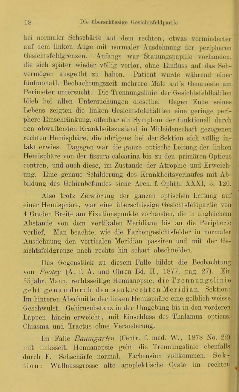 bei normaler Sehschärfe auf dem rechten, etwas verminderter auf dem linken Auge mit normaler Ausdehnung der peripheren .: Gesichtsfeldgrenzen. Anfangs war Stauungspapille vorhanden, die sich später wieder völlig verlor, ohne Einfluss auf das Seh- vermögen ausgeübt zu haben. Patient wurde wahrend einer fünfmonatl. Beobachtungszeit mehrere Male aufs Genaueste am I Perimeter untersucht. Die Trennungslinie der Gesichtsfeldhälften blieb bei allen Untersuchungen dieselbe. Gegen Ende seines Lebens zeigten die linken Gesichtsfeldhälften eine geringe peri- phere Einschränkung, offenbar ein Symptom der funktionell durch den obwaltenden Krankheitszustand in Mitleidenschaft gezogenen rechten Hemisphäre, die übrigens bei der Sektion sich völlig in- takt erwies. Dagegen war die ganze optische Leitung der linken Hemisphäre von der fissura calcarina bis zu den primären Opticus | centren, und auch diese, im Zustande der Atrophie und Erweich- ung. Eine genaue Schilderung des Krankheits Verlaufes mit Ab- I bildung des Gehirnbefundes siehe Arch. f. Ophth. XXXI, 3, 120. Also trotz Zerstörung der ganzen optischen Leitung auf einer Hemisphäre, war eine überschüssige Gesichtsfeldpartie von 4 Graden Breite am Fixationspunkte vorhanden, die in ungleichem Abstände von dem vertikalen Meridiane bis an die Peripherie verlief. Man beachte, wie die Farbengesichtsfelder in normaler Ausdehnung den verticalen Meridian passiren und mit der Ge- sichtsfeldgrenze nach rechts hin scharf abschneiden. Das Gegenstück zu diesem Falle bildet die Beobachtung von Pooley (A. f. A. und Ohren Bd. II, 1877, pag. 27). Ein 55jähr. Mann, rechtsseitige Hemianopsie, die Trennungslinie geht genau durch den senkrechten Meridian. Sektion: Im hinteren Abschnitte der linken Hemisphäre eine gelblich weisse Geschwulst. Gehirnsubstanz in der Umgebung bis in den vorderen Lappen hinein erweicht, mit Einschluss des Thalamus opticus. Chiasma und Tractus ohne Veränderung. Im Falle Baumgarten (Centr. f. med. W., 1878 No. 22) mit linksseit. Hemianopsie geht die Trennungslinie ebenfalls durch F. Sehschärfe normal. Farbensinn vollkommen. Sek- tion: Wallnussgrosse alte apoplektische Cyste im rechten