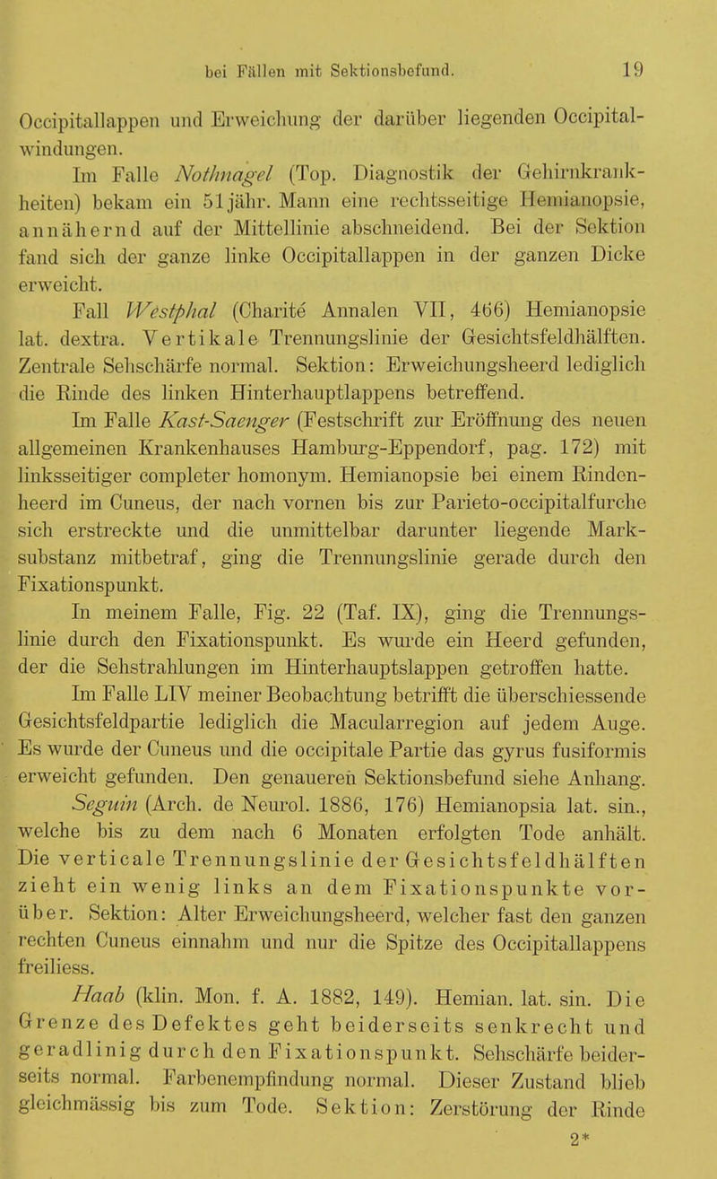 Occipitallappen und Erweichung der darüber liegenden Occipital- windungen. Im Falle Nothnagel (Top. Diagnostik der Gehirnkrank- heiten) bekam ein 51 jähr. Mann eine rechtsseitige Hemianopsie, annähernd auf der Mittellinie abschneidend. Bei der Sektion Fand sich der ganze linke Occipitallappen in der ganzen Dicke erweicht. Fall Wcstphal (Charite Annalen VII, 466) Hemianopsie Lat. dextra. Vertikale Trennungslinie der Gesichtsfeldhälften. Zentrale Sehschärfe normal. Sektion: Erweichungsheerd lediglich die Binde des linken Hinterhauptlappens betreffend. Im Falle Kast-Saenger (Festschrift zur Eröffnung des neuen allgemeinen Krankenhauses Hamburg-Eppendorf, pag. 172) mit linksseitiger completer homonym. Hemianopsie bei einem Rinden- heerd im Cuneus, der nach vornen bis zur Parieto-occipitalfurche sich erstreckte und die unmittelbar darunter liegende Mark- substanz mitbetraf, ging die Trennungslinie gerade durch den Fixationspunkt. In meinem Falle, Fig. 22 (Taf. IX), ging die Trennungs- linie durch den Fixationspunkt. Es wurde ein Heerd gefunden, der die Sehstrahlungen im Hinterhauptslappen getroffen hatte. Im Falle LIV meiner Beobachtung betrifft die überschiessende Gesichtsfeldpartie lediglich die Macularregion auf jedem Auge. Es wurde der Cuneus und die occipitale Partie das gyrus fusiformis erweicht gefunden. Den genaueren Sektionsbefund siehe Anhang. Seguin (Arch. de Neurol. 1886, 176) Hemianopsia lat. sin., welche bis zu dem nach 6 Monaten erfolgten Tode anhält. Die verticale Trennungslinie der Gesichtsfeldhälften zieht ein wenig links an dem Fixationspunkte vor- über. Sektion: Alter Erweichungsheerd, welcher fast den ganzen rechten Cuneus einnahm und nur die Spitze des Occipitallappens freiliess. Haab (klin. Mon. f. A. 1882, 149). Hemian. lat. sin. Die (-renze des Defektes geht beiderseits senkrecht und geradlinig durch den Fixationspunkt. Sehschärfe beider- seits normal. Farbenempfindung normal. Dieser Zustand blieb gleich massig bis zum Tode. Sektion: Zerstörung der Rinde 2*