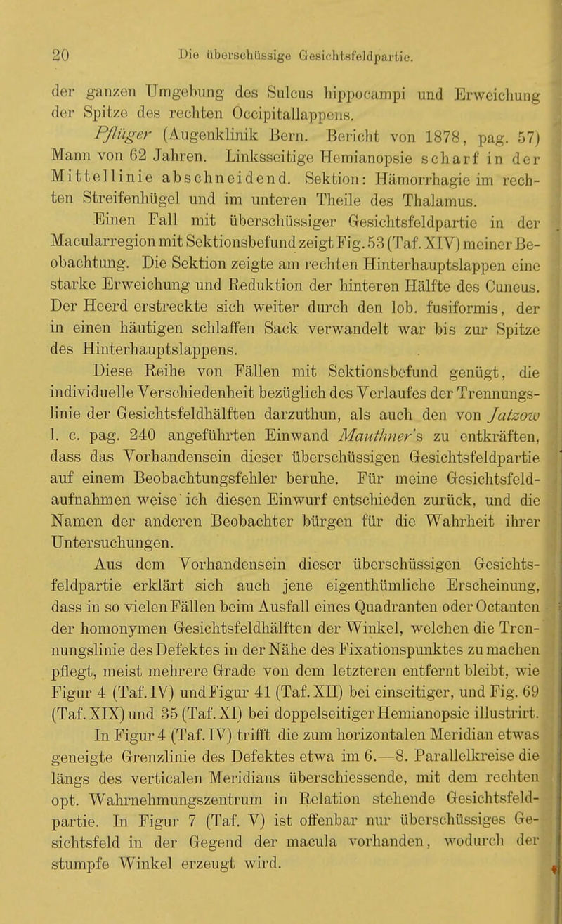 der ganzen Umgebung des Sulcus lrippocampi und Erweichung der Spitze des rechten Öccipitallappens. Pflüger (Augenklinik Bern. Bericht von 1878, pag. 57) Mann von 62 Jahren. Linksseitige Hemianopsie scharf in der Mittellinie abschneidend. Sektion: Hämorrhagie im rech- ten Streifenhügel und im unteren Theile des Thalamus. Einen Fall mit überschüssiger Gesichtsfeldpartie in der Macularregion mit Sektionsbefund zeigt Fig. 53 (Taf. XIV) meiner Be- obachtung. Die Sektion zeigte am rechten Hinterhauptslappen eine starke Erweichung und Reduktion der hinteren Hälfte des Cuneus. Der Heerd erstreckte sich weiter durch den lob. fusiformis, der in einen häutigen schlaffen Sack verwandelt war bis zur Spitze des Hinterhauptslappens. Diese Reihe von Fällen mit Sektionsbefund genügt, die individuelle Verschiedenheit bezüglich des Verlaufes der Trennungs- linie der Gesichtsfeldhälften darzuthun, als auch den von Jatzow 1. c. pag. 240 angeführten Einwand Mautlmer's zu entkräften, dass das Vorhandensein dieser überschüssigen Gesichtsfeldpartie auf einem Beobachtungsfehler beruhe. Für meine Gesichtsfeld- aufnahmen weise ich diesen Einwurf entschieden zurück, und die Namen der anderen Beobachter bürgen für die Wahrheit ihrer Untersuchungen. Aus dem Vorhandensein dieser überschüssigen Gesichts- feldpartie erklärt sich auch jene eigenthümliche Erscheinung, dass in so vielen Fällen beim Ausfall eines Quadranten oder Octanten der homonymen Gesichtsfeldhälften der Winkel, welchen die Tren- nungslinie des Defektes in der Nähe des Fixationspunktes zu machen pflegt, meist mehrere Grade von dem letzteren entfernt bleibt, wie Figur 4 (Taf. IV) und Figur 41 (Taf. XII) bei einseitiger, und Fig. 69 (Taf. XIX) und 35 (Taf. XI) bei doppelseitiger Hemianopsie illustrirt. In Figur 4 (Taf. IV) trifft die zum horizontalen Meridian etwas geneigte Grenzlinie des Defektes etwa im 6.—8. Parallelkreise die längs des verticalen Meridians überschiessende, mit dem rechten opt. Wahrnehmungszentrum in Relation stehende Gesichtsfeld- partie. In Figur 7 (Taf. V) ist offenbar nur überschüssiges Ge- sichtsfeld in der Gegend der macula vorhanden, wodurch der stumpfe Winkel erzeugt wird.