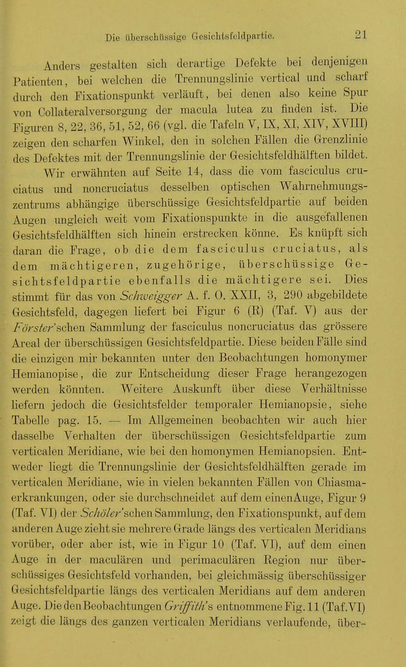 Anders gestalten sich derartige Defekte bei denjenigen Patienten, bei welchen die Trennungslinie vertical und scharf durch den Fixationspunkt verläuft, bei denen also keine Spur von Collateralversorgung der macula lutea zu finden ist. Die Figuren 8, 22, 36, 51, 52, 66 (vgl. die Tafeln V, IX, XI, XIV, XVIII) zeigen den schal ten Winkel, den in solchen Fällen die Grenzlinie des Defektes mit der Trennungslinie der Gesichtsfeldhälften bildet. Wir erwähnten auf Seite 14, dass die vom fasciculus cru- ciatus und noncruciatus desselben optischen Wahrnehmungs- zentrums abhängige überschüssige Gesichtsfeldpartie auf beiden Augen ungleich weit vom Fixationspunkte in die ausgefallenen Gesichtsfeldhälften sich hinein erstrecken könne. Es knüpft sich daran die Frage, ob die dem fasciculus cruciatus, als dem mächtigeren, zugehörige, überschüssige Ge- sichtsfeldpartie ebenfalls die mächtigere sei. Dies stimmt für das von Schweigger A. f. 0. XXII, 3, 290 abgebildete Gesichtsfeld, dagegen liefert bei Figur 6 (R) (Taf. V) aus der Förster sehen Sammlung der fasciculus noncruciatus das grössere Areal der überschüssigen Gesichtsfeldpartie. Diese beiden Fälle sind die einzigen mir bekannten unter den Beobachtungen homonymer Hemianopise, die zur Entscheidung dieser Frage herangezogen werden könnten. Weitere Auskunft über diese Verhältnisse liefern jedoch die Gesichtsfelder temporaler Hemianopsie, siehe Tabelle pag. 15. — Im Allgemeinen beobachten wir auch hier dasselbe Verhalten der überschüssigen Gesichtsfeldpartie zum verticalen Meridiane, wie bei den homonymen Hemianopsien. Ent- weder liegt die Trennungslinie der Gesichtsfeldhälften gerade im verticalen Meridiane, wie in vielen bekannten Fällen von Chiasma- erkrankungen, oder sie durchschneidet auf dem einenAuge, Figur 9 (Taf. VI) der Schöler'schen Sammlung, den Fixationspunkt, auf dem anderen Auge zieht sie mehrere Grade längs des verticalen Meridians vorüber, oder aber ist, wie in Figur 10 (Taf. VI), auf dem einen Auge in der maculären und perimaculären Region nur über- schüssiges Gesichtsfeld vorhanden, bei gleichmässig überschüssiger Gesichtsfeldpartie längs des verticalen Meridians auf dem anderen Auge. DiedenBeobachtungen Griff/'///'s entnommeneFig.il (Taf.VI) zeigt die längs des ganzen verticalen Meridians verlaufende, über-