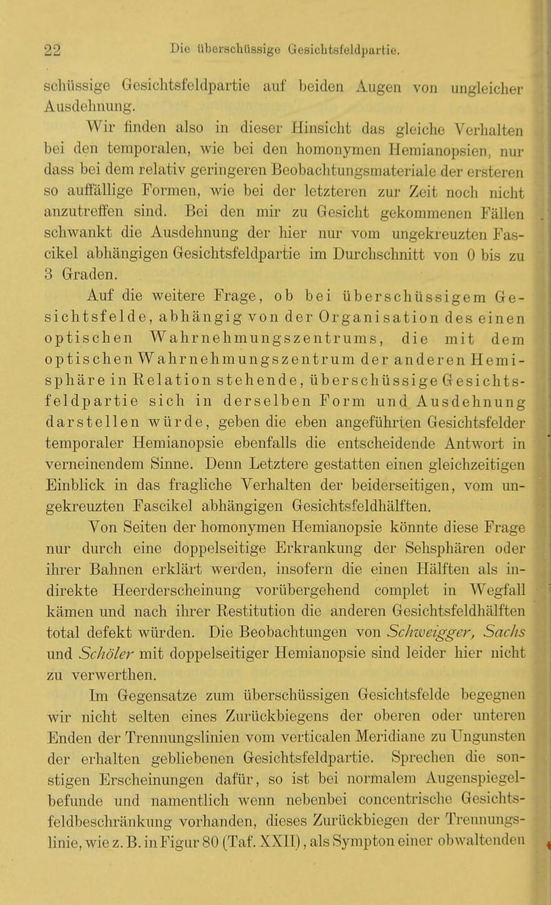 schüssige Gesichtsfeldpartie auf beiden Augen von ungleicher , Ausdehnung. Wir iinden also in dieser Hinsicht das gleiche Verhalten bei den temporalen, wie bei den homonymen Hemianopsien, nur dass bei dem relativ geringeren Beobachtungsmateriale der ersteren so auffällige Formen, wie bei der letzteren zur Zeit noch nicht anzutreffen sind. Bei den mir zu Gesicht gekommenen Fällen schwankt die Ausdehnung der hier nur vom ungekreuzten Fas- cikel abhängigen Gesichtsfeldpartie im Durchschnitt von 0 bis zu 3 Graden. Auf die weitere Frage, ob bei überschüssigem Ge- sichtsfelde, abhängig von der Organisation des einen optischen Wahrnehmungszentrums, die mit dem optischen Wahrnehmungszentrum der an deren Hemi- sphäre in Relation stehende, über schüssige Gesichts- feldpartie sich in derselben Form und Ausdehnung darstellen würde, geben die eben angeführten Gesichtsfelder temporaler Hemianopsie ebenfalls die entscheidende Antwort in verneinendem Sinne. Denn Letztere gestatten einen gleichzeitigen Einblick in das fragliche Verhalten der beiderseitigen, vom un- gekreuzten Fascikel abhängigen Gesichtsfeldhälften. Von Seiten der homonymen Hemianopsie könnte diese Frage nur durch eine doppelseitige Erkrankung der Sehsphären oder ihrer Bahnen erklärt werden, insofern die einen Hälften als in- direkte Heerderscheinung vorübergehend complet in Wegfall kämen und nach ihrer Restitution die anderen Gesichtsfeldhälften total defekt würden. Die Beobachtungen von Schiveigger, Sachs und Schüler mit doppelseitiger Hemianopsie sind leider hier nicht zu verwerthen. Im Gegensatze zum überschüssigen Gesichtsfelde begegnen wir nicht selten eines Zurückbiegens der oberen oder unteren Enden der Trennungslinien vom verticalen Meridiane zu Ungunsten der erhalten gebliebenen Gesichtsfeldpartic. Sprechen die son- stigen Erscheinungen dafür, so ist bei normalem Augenspiegel- befunde und namentlich wenn nebenbei concentrisohe Gesichts- feldbeschränkung vorhanden, dieses Zurückbiegen der Trennungs- linie, wie z. B. in Figur 80 (Taf. XXII), als Sympton einer obwaltenden J