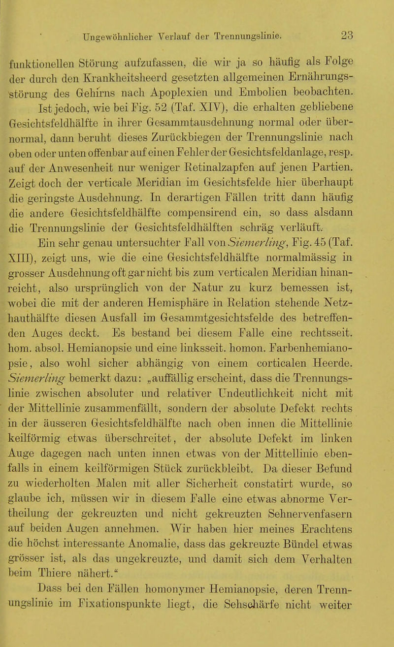 funktionellen Störung aufzufassen, die wir ja so häufig als Folge der durch den Krankheitsheerd gesetzten allgemeinen Ernährungs- störung des Gehirns nach Apoplexien und Embolien beobachten. Ist jedoch, wie bei Fig. 52 (Taf. XIV), die erhalten gebliebene Gesichtsfeldhälfte in ihrer Gesammtausdehnung normal oder über- normal, dann beruht dieses Zurückbiegen der Trennungslinie nach oben oder unten offenbar auf einen Fehler der Gesichtsfeldanlage, resp. auf der Anwesenheit nur weniger Retinalzapfen auf jenen Partien. Zeigt doch der verticale Meridian im Gesichtsfelde hier überhaupt die geringste Ausdehnung. In derartigen Fällen tritt dann häufig die andere Gesichtsfeldhälfte compensirend ein, so dass alsdann die Trennungslinie der Gesichtsfeldhälften schräg verläuft. Ein sehr genau untersuchter Fall von Siemerling, Fig. 45 (Taf. XIII), zeigt uns, wie die eine Gesichtsfeldhälfte normalmässig in grosser Ausdehnung oft gar nicht bis zum verticalen Meridian hinan- reicht, also ursprünglich von der Natur zu kurz bemessen ist, wobei die mit der anderen Hemisphäre in Relation stehende Netz- hauthälfte diesen Ausfall im Gesammtgesichtsfelde des betreffen- den Auges deckt. Es bestand bei diesem Falle eine rechtsseit. hom. absol. Hemianopsie und eine linksseit. homon. Farbenhemiano- psie, also wohl sicher abhängig von einem corticalen Heerde. Siemerling bemerkt dazu: „auffällig erscheint, dass die Treimungs- linie zwischen absoluter und relativer Undeutlichkeit nicht mit der Mittellinie zusammenfällt, sondern der absolute Defekt rechts in der äusseren Gesichtsfeldhälfte nach oben innen die Mittellinie keilförmig etwas überschreitet, der absolute Defekt im linken Auge dagegen nach unten innen etwas von der Mittellinie eben- falls in einem keilförmigen Stück zurückbleibt. Da dieser Befund zu wiederholten Malen mit aller Sicherheit constatirt wurde, so glaube ich, müssen wir in diesem Falle eine etwas abnorme Ver- theilung der gekreuzten und nicht gekreuzten Sehnervenfasern auf beiden Augen annehmen. Wir haben hier meines Erachtens die höchst interessante Anomalie, dass das gekreuzte Bündel etwas grösser ist, als das ungekreuzte, und damit sich dem Verhalten beim Thiere nähert. Dass bei den Fällen homonymer Hemianopsie, deren Trenn- ungslinie im Fixationspunkte liegt, die Sehschärfe nicht weiter