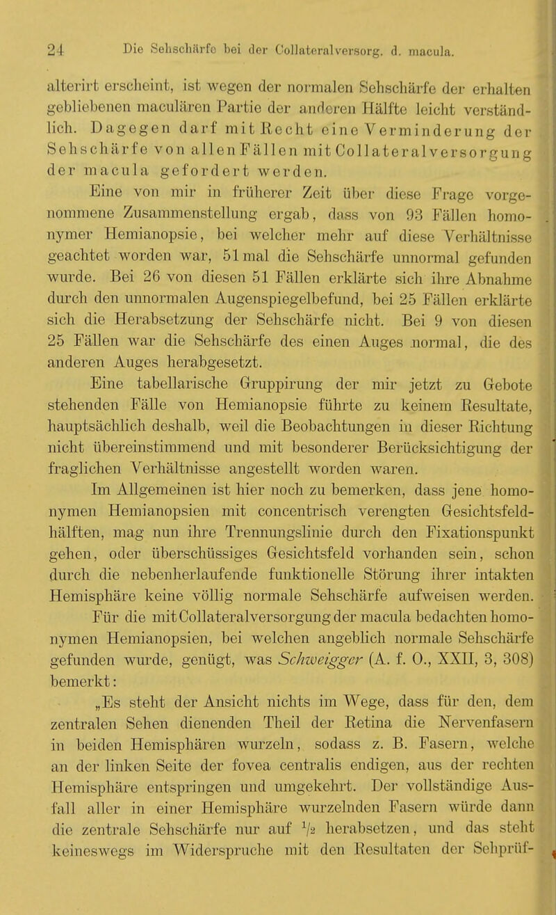 alterirt erscheint, ist wegen der normalen Sehschärfe der erhalten gebliebenen maculären Partie der anderen Hälfte N iehl verständ- lich. Dagegen darf mit Recht eine Verminderung der Sehschärfe von allen Fällen mit Collateralversorgung der macula gefordert werden. Eine von mir in früherer Zeit über diese Frage vorge- nommene Zusammenstellung ergab, dass von 93 Fällen homo- nymer Hemianopsie, bei welcher mehr auf diese Verhältnisse geachtet worden war, 51 mal die Sehschärfe unnormal gefunden wurde. Bei 26 von diesen 51 Fällen erklärte sich ihre Abnahme durch den unnormalen Augenspiegelbefund, bei 25 Fällen erklärte sich die Herabsetzung der Sehschärfe nicht. Bei 9 von diesen 25 Fällen war die Sehschärfe des einen Auges normal, die des anderen Auges herabgesetzt. Eine tabellarische Gruppirung der mir jetzt zu Gebote stehenden Fälle von Hemianopsie führte zu keinem Resultate, hauptsächlich deshalb, weil die Beobachtungen in dieser Richtung nicht übereinstimmend und mit besonderer Berücksichtigung der fraglichen Verhältnisse angestellt worden waren. Im Allgemeinen ist hier noch zu bemerken, dass jene homo- nymen Hemianopsien mit concentriseh verengten Gesichtsfeld- hälften, mag nun ihre Trennungslinie durch den Fixationspunkt gehen, oder überschüssiges Gesichtsfeld vorhanden sein, schon durch die nebenherlaufende funktionelle Störung ihrer intakten Hemisphäre keine völlig normale Sehschärfe aufweisen werden. • j Für die mit Collateralversorgung der macula bedachten homo- nymen Hemianopsien, bei welchen angeblich normale Sehschärfe gefunden wurde, genügt, was Schweigger (A. f. 0., XXII, 3, 308) bemerkt: „Es steht der Ansicht nichts im Wege, dass für den, dem zentralen Sehen dienenden Theil der Retina die Nervenfasern in beiden Hemisphären wurzeln, sodass z. B. Fasern, welche an der linken Seite der fovea centralis endigen, aus der rechten Hemisphäre entspringen und umgekehrt. Der vollständige Aus- fall aller in einer Hemisphäre wurzelnden Fasern würde dann die zentrale Sehschärfe nur auf x/s herabsetzen, und das steht keineswegs im Widerspruche mit den Resultaten der Sehprüf- ,