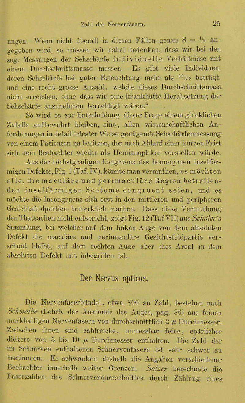 ungen. Wenn nicht überall in diesen Fällen genau S = V2 an- gegeben wird, so müssen wir dabei bedenken, dass wir bei den sog. Messungen der Sehschärfe individuelle Verhältnisse mit einem Durchschnittsmasse messen. Es gibt viele Individuen, deren Sehschärfe bei guter Beleuchtung mehr als 20/2o beträgt, und eine recht grosse Anzahl, welche dieses Durchschnittsmass nicht erreichen, ohne dass wir eine krankhafte Herabsetzung der Sehschärfe anzunehmen berechtigt wären. So wird es zur Entscheidung dieser Frage einem glücklichen Zufalle aufbewahrt bleiben, eine, allen wissenschaftlichen An- forderungen in detaillirtester Weise genügende Sehschärfenmessung von einem Patienten zju besitzen, der nach Ablauf einer kurzen Frist sich dem Beobachter wieder als Hemianoptiker vorstellen würde. Aus der höchstgradigen Congruenz des homonymen inselför- migenDefekts, Fig. 1 (Taf. IV), könnte man vermuthen, es möchten alle, die maculäre und perimaculäre Region betreffen- den inselförmigen Scotome congruent seien, und es möchte die Incongruenz sich erst in den mittleren und peripheren Gesichtsfeldpartien bemerklich machen. Dass diese Vermuthung den Thatsachen nicht entspricht, zeigt Fig. 12(TafVII)ausS<;/7o/gr's Sammlung, bei welcher auf dem linken Auge von dem absoluten Defekt die maculäre und perimaculäre Gesichtsfeldpartie ver- schont bleibt, auf dem rechten Auge aber dies Areal in dem absoluten Defekt mit inbegriffen ist. Der Nervus opticus. Die Nervenfaserbündel, etwa 800 an Zahl, bestehen nach Schivalbe (Lehrb. der Anatomie des Auges, pag. 86) aus feinen markhaltigen Nervenfasern von durchschnittlich 2 ft Durchmesser. Zwischen ihnen sind zahlreiche, unmessbar feine, spärlicher dickere von 5 bis 10 ft Durchmesser enthalten. Die Zahl der im Sclinerven enthaltenen Sehnervenfasern ist sehr schwer zu bestimmen. Es schwanken deshalb die Angaben verschiedener Beobachter innerhalb weiter Grenzen. Salzer berechnete die I .i -u zahlen des Sehnervenquerschnittes durch Zählung eines