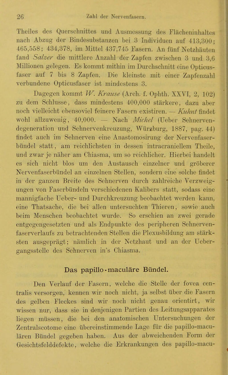 Theiles des Querschnittes und Ausmessung des Flächeninhaltes nach Abzug der Bindeaubstanzen bei 3 Individuen auf 413,300; 465,558; 434,378, im Mittel 437,745 Fasern. An fünf Netzhäuten fand Salzer die mittlere Anzahl der Zapfen zwischen 3 und 3,6 Millionen gelegen. Es kommt mithin im Durchschnitt eine Opticus- faser auf 7 bis 8 Zapfen. Die kleinste mit einer Zapfenzahl verbundene Opticusfaser ist mindestens 3. Dagegen kommt W. Krause (Arch. f. Ophth. XXVI, 2, 102) zu dem Schlüsse, dass mindestens 400,000 stärkere, dazu aber noch vielleicht ebensoviel feinere Fasern existiren. — Kuhnt findet wohl allzuwenig, 40,000. — Nach Michel (Ueber Sehnerven- degeneration und Sehnervenkreuzung, Würzburg, 1887, pag. 44) findet auch im Sehnerven eine Anastomosirung der Nervenfaser- bündel statt, am reichlichsten in dessen intracraniellem Theile, und zwar je näher am Chiasma, um so reichlicher. Hierbei handelt es sich nicht blos um den Austausch einzelner und gröberer Nervenfaserbündel an einzelnen Stellen, sondern eine solche findet in der ganzen Breite des Sehnerven durch zahlreiche Verzweig- ungen von Faserbündeln verschiedenen Kalibers statt, sodass eine mannigfache Ueber- und Durchkreuzung beobachtet werden kann, eine Thatsache, die bei allen untersuchten Thieren, sowie auch beim Menschen beobachtet wurde. So erschien an zwei gerade entgegengesetzten und als Endpunkte des peripheren Sehnerven- faserverlaufs zu betrachtenden Stellen die Plexusbildung am stärk- sten ausgeprägt; nämlich in der Netzhaut und an der Ueber- gangsstelle des Sehnerven in's Chiasma. Das papillo ■ maculäre Bündel. Den Verlauf der Fasern, welche die Stelle der fovea cen- tralis versorgen, kennen wir noch nicht, ja selbst über die Fasern des gelben Fleckes sind wir noch nicht genau orientirt, wir wissen nur, dass sie in denjenigen Partien des Leitungsapparates liegen müssen, die bei den anatomischen Untersuchungen der Zentralscotome eine übereinstimmende Lage für die papillo-macu- lären Bündel gegeben haben. Aus der abweichenden Form der Gesichtsfelddefekte, welche die Erkrankungen des papillo-macu-