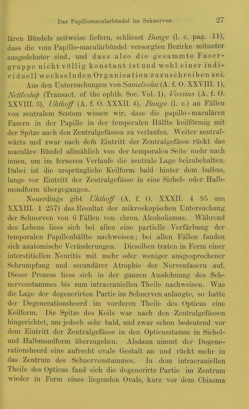 Das Papilloinacularbiiiule] im Sehnerven. lären Bündels zeitweise liefern, schliesst Bunge (1. c. pag. .11), dass die vom Papillo-maculärbündel versorgten Bezirke mitunter ausgedehnter sind, und dass also die gesammte Faser- gruppe nicht völlig konstant ist und wohl einer indi- viduell wechselnden Organisation zuzuschreiben sei. Aus den Untersuchungen \onSamelsohu (A. f. 0. XXVIII. 1), Nettlcship (Transact. of the ophth. Soc. Vol. 1), Vossius (A. f. 0. XXVIII. 3), Uhthoff (A. f. 0. XXXII. 4), Bunge (1. c.) an Fällen von zentralem Scotom wissen wir, dass die papillo-maculären Fasern in der Papille in der temporalen Hälfte keilförmig mit der Spitze nach den Zentralgefässen zu verlaufen. Weiter zentral- wärts und zwar nach dem Eintritt der Zentralgefässe rückt das maculäre Bündel allmählich von der temporalen Seite mehr nach innen, um im ferneren Verlaufe die zentrale Lage beizubehalten. Dabei ist die ursprüngliche Keilform bald hinter dem bulbus, lange vor Eintritt der Zentralgefässe in eine Sichel- oder Halb- mondform übergegangen. Neuerdings gibt Uhthoff (A. f. 0. XXXII. 4 95 uns XXXIII. 1 257) das Resultat der mikroskopischen Untersuchung der Sehnerven von 6 Fällen von chron. Alcoholismus. Während des Lebens liess sich bei allen eine partielle Verfärbung der temporalen Papillenhälfte nachweisen; bei allen Fällen fanden sich anatomische Veränderungen. Dieselben traten in Form einer interstitiellen Neuritis mit mehr oder weniger ausgesprochener Schrumpfung und secundärer Atrophie der Nervenfasern auf. Dieser Prozess liess sich in der ganzen Ausdehnung des Seh- nervenstammes bis zum intracraniellen Theile nachweisen. Was die Lage der degenerirten Partie im Sehnerven anlangte, so hatte der Degenerationsheerd im vorderen Theile des Opticus eine Keilform. Die Spitze des Keils war nach den Zentralgefässen hingerichtet, um jedoch sehr bald, und zwar schon bedeutend vor dem Eintritt der Zentralgefässe in den Opticusstamm in Sichel- und Halbmondform überzugehen. Alsdann nimmt der Degene- rationsheerd eine aufrecht ovale Gestalt an und rückt mehr in das Zentrum des Sehnervenstammes. In dem intracraniellen Theile des Opticus fand sich die degenerirte Partie im Zentrum wieder in Form eines liegenden Ovals, kurz vor dem Chiasma