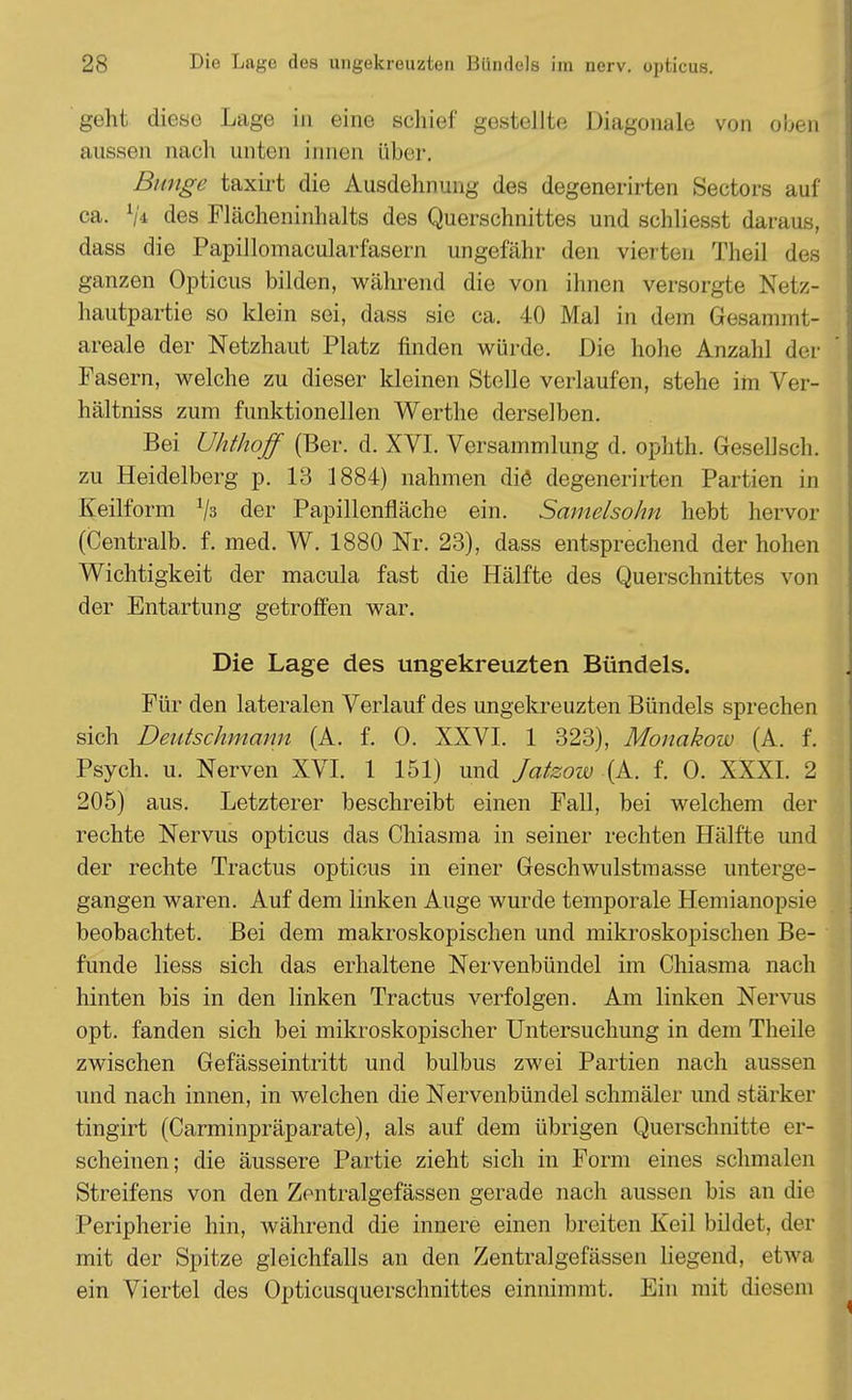 geht diese Lage in eine schief gestellte Diagonale von oben aussen nach unten innen über. Bunge taxirt die Ausdehnung des degenerirten Sectors auf ca. V* des Flächeninhalts des Querschnittes und schliesst daraus, dass die Papillomacularfasern ungefähr den vierten Theil defi ganzen Opticus bilden, während die von ihnen versorgte Netz- hautpartie so klein sei, dass sie ca. 40 Mal in dein Gesammt- areale der Netzhaut Platz finden würde. Die hohe Anzahl der Fasern, welche zu dieser kleinen Stelle verlaufen, stehe im Ver- hältniss zum funktionellen Werthe derselben. Bei Uhthoff (Ber. d. XVI. Versammlung d. ophth. Gesellsch. zu Heidelberg p. 13 1884) nahmen die degenerirten Partien in Keilform 1js der Papillenfläche ein. Samelsohn hebt hervor (Centralb. f. med. W. 1880 Nr. 23), dass entsprechend der hohen Wichtigkeit der macula fast die Hälfte des Querschnittes von der Entartung getroffen war. Die Lage des ungekreuzten Bündels. Für den lateralen Verlauf des ungekreuzten Bündels sprechen sich Deutschmann (A. f. 0. XXVI. 1 323), Monakow (A. f. Psych, u. Nerven XVI. 1 151) und Jatzow (A. f. 0. XXXI. 2 205) aus. Letzterer beschreibt einen Fall, bei welchem der rechte Nervus opticus das Chiasma in seiner rechten Hälfte und der rechte Tractus opticus in einer Geschwulstmasse unterge- gangen waren. Auf dem linken Auge wurde temporale Hemianopsie beobachtet. Bei dem makroskopischen und mikroskopischen Be- funde Hess sich das erhaltene Nervenbündel im Chiasma nach hinten bis in den linken Tractus verfolgen. Am linken Nervus opt. fanden sich bei mikroskopischer Untersuchung in dem Theile zwischen Gefässeintritt und bulbus zwei Partien nach aussen und nach innen, in welchen die Nervenbündel schmäler und stärker tingirt (Carminpräparate), als auf dem übrigen Querschnitte er- scheinen; die äussere Partie zieht sich in Form eines schmalen Streifens von den Zentralgefässen gerade nach aussen bis an die Peripherie hin, während die innere einen breiten Keil bildet, der mit der Spitze gleichfalls an den Zentralgefässen liegend, etwa ein Viertel des Opticusquersclmittes einnimmt. Ein mit diesem