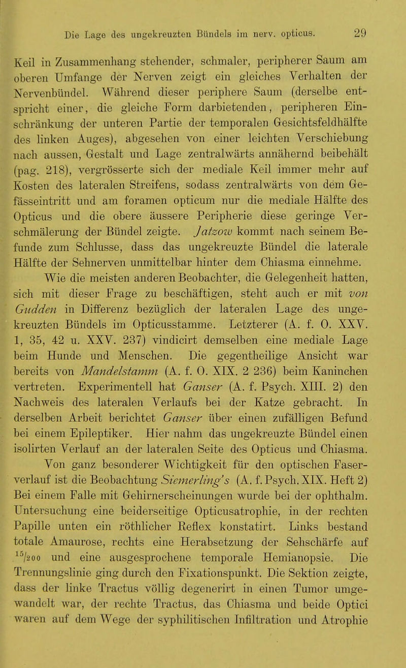 Keil in Zusammenhang stehender, schmaler, peripherer Saum am oberen Umfange der Nerven zeigt ein gleiches Verhalten der Nervenbündel. Während dieser periphere Saum (derselbe ent- spricht einer, die gleiche Form darbietenden, peripheren Ein- schränkung der unteren Partie der temporalen Gesichtsfeldhälfte des linken Auges), abgesehen von einer leichten Verschiebung nach aussen, Gestalt und Lage zentralwärts annähernd beibehält (pag. 218), vergrösserte sich der mediale Keil immer mehr auf Kosten des lateralen Streifens, sodass zentralwärts von dem Ge- fässeintritt und am foramen opticum nur die mediale Hälfte des Opticus und die obere äussere Peripherie diese geringe Ver- schmälerung der Bündel zeigte. Jatzow kommt nach seinem Be- funde zum Schlüsse, dass das ungekreuzte Bündel die laterale Hälfte der Sehnerven unmittelbar hinter dem Chiasma einnehme. Wie die meisten anderen Beobachter, die Gelegenheit hatten, sich mit dieser Frage zu beschäftigen, steht auch er mit von Gudden in Differenz bezüglich der lateralen Lage des unge- kreuzten Bündels im Opticusstamme. Letzterer (A. f. 0. XXV. 1, 35, 42 u. XXV. 237) vindicirt demselben eine mediale Lage beim Hunde und Menschen. Die gegentheilige Ansicht war bereits von Mandelstamm (A. f. 0. XIX. 2 236) beim Kaninchen vertreten. Experimentell hat Ganser (A. f. Psych. XHI. 2) den Nachweis des lateralen Verlaufs bei der Katze gebracht. In derselben Arbeit berichtet Ganser über einen zufälligen Befund bei einem Epileptiker. Hier nahm das ungekreuzte Bündel einen isolirten Verlauf an der lateralen Seite des Opticus und Chiasma. Von ganz besonderer Wichtigkeit für den optischen Faser- verlauf ist die Beobachtung Sicmerling's (A. f. Psych. XIX. Heft 2) Bei einem Falle mit Gehirnerscheinungen wurde bei der ophthalm. Untersuchung eine beiderseitige Opticusatrophie, in der rechten Papille unten ein röthlicher Reflex konstatirt. Links bestand totale Amaurose, rechts eine Herabsetzung der Sehschärfe auf 15/2oo und eine ausgesprochene temporale Hemianopsie. Die Trennungslinie ging durch den Fixationspunkt. Die Sektion zeigte, dass der linke Tractus völlig degenerirt in einen Tumor umge- wandelt war, der rechte Tractus, das Chiasma und beide Optici waren auf dem Wege der syphilitischen Infiltration und Atrophie