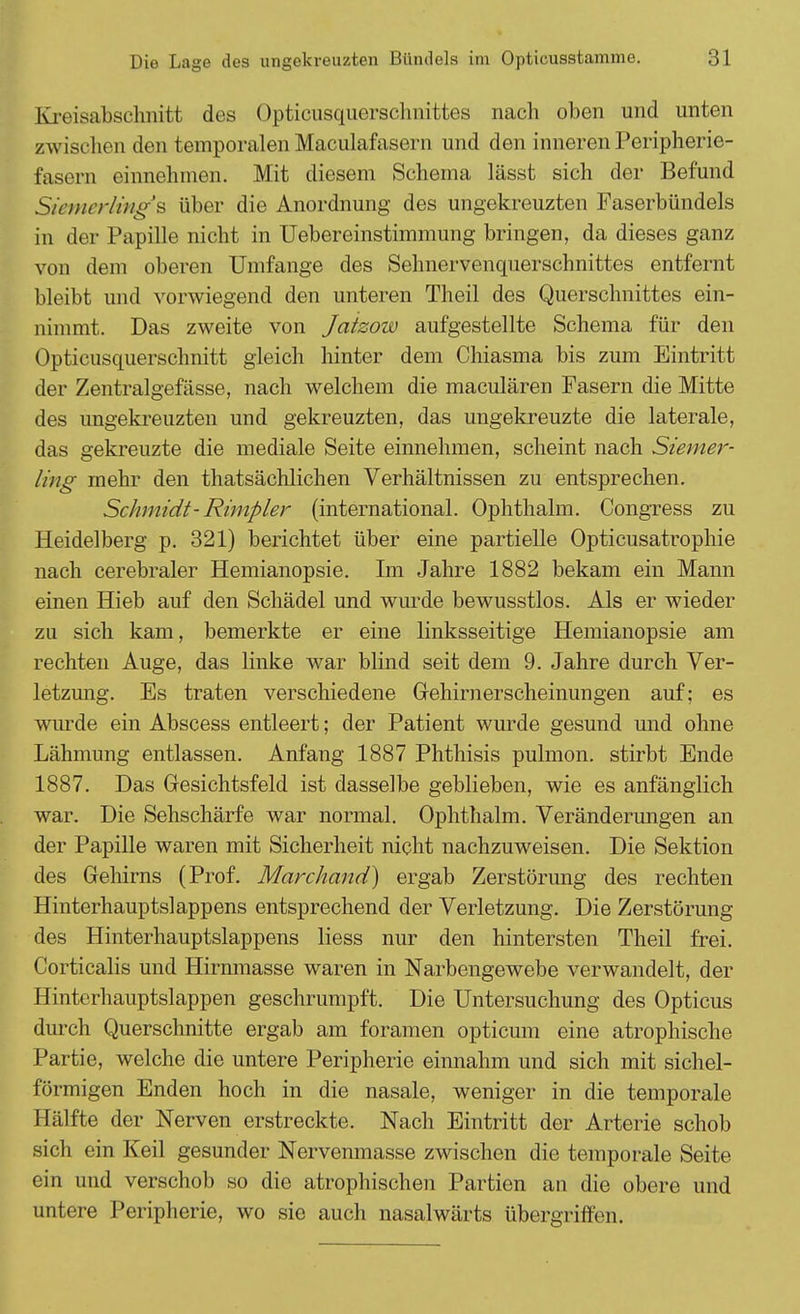 Kreisabschnitt des Opticusquerschmittes nach oben und unten zwischen den temporalen Maculafasern und den inneren Peripherie- fasern einnehmen. Mit diesem Schema lässt sich der Befund Siemerling's über die Anordnung des ungekreuzten Faserbündels in der Papille nicht in Uebereinstimmung bringen, da dieses ganz von dem oberen Umfange des Sehnervenquerschnittes entfernt bleibt und vorwiegend den unteren Theil des Querschnittes ein- nimmt. Das zweite von Jaizow aufgestellte Schema für den Opticusquerschnitt gleich hinter dem Chiasma bis zum Eintritt der Zentralgefässe, nach welchem die maculären Fasern die Mitte des ungekreuzten und gekreuzten, das ungekreuzte die laterale, das gekreuzte die mediale Seite einnehmen, scheint nach Siemer- ling mehr den thatsächlichen Verhältnissen zu entsprechen. Schmidt- Rimpler (international. Ophthalm. Congress zu Heidelberg p. 321) berichtet über eine partielle Opticusatrophie nach cerebraler Hemianopsie. Im Jahre 1882 bekam ein Mann einen Hieb auf den Schädel und wurde bewusstlos. Als er wieder zu sich kam, bemerkte er eine linksseitige Hemianopsie am rechten Auge, das linke war blind seit dem 9. Jahre durch Ver- letzung. Es traten verschiedene Gehirnerscheinungen auf; es wurde ein Abscess entleert; der Patient wurde gesund und ohne Lähmung entlassen. Anfang 1887 Phthisis pulmon. stirbt Ende 1887. Das Gesichtsfeld ist dasselbe geblieben, wie es anfänglich war. Die Sehschärfe war normal. Ophthalm. Veränderungen an der Papille waren mit Sicherheit nicht nachzuweisen. Die Sektion des Gehirns (Prof. Marchand) ergab Zerstörung des rechten Hinterhauptslappens entsprechend der Verletzung. Die Zerstörung des Hinterhauptslappens Hess nur den hintersten Theil frei. Corticalis und Hirnmasse waren in Narbengewebe verwandelt, der Hinterhauptslappen geschrumpft. Die Untersuchung des Opticus durch Querschnitte ergab am foramen opticum eine atrophische Partie, welche die untere Peripherie einnahm und sich mit sichel- förmigen Enden hoch in die nasale, weniger in die temporale Hälfte der Nerven erstreckte. Nach Eintritt der Arterie schob sich ein Keil gesunder Nervenmasse zwischen die temporale Seite ein und verschob so die atrophischen Partien an die obere und untere Peripherie, wo sie auch nasalwärts übergriffen.