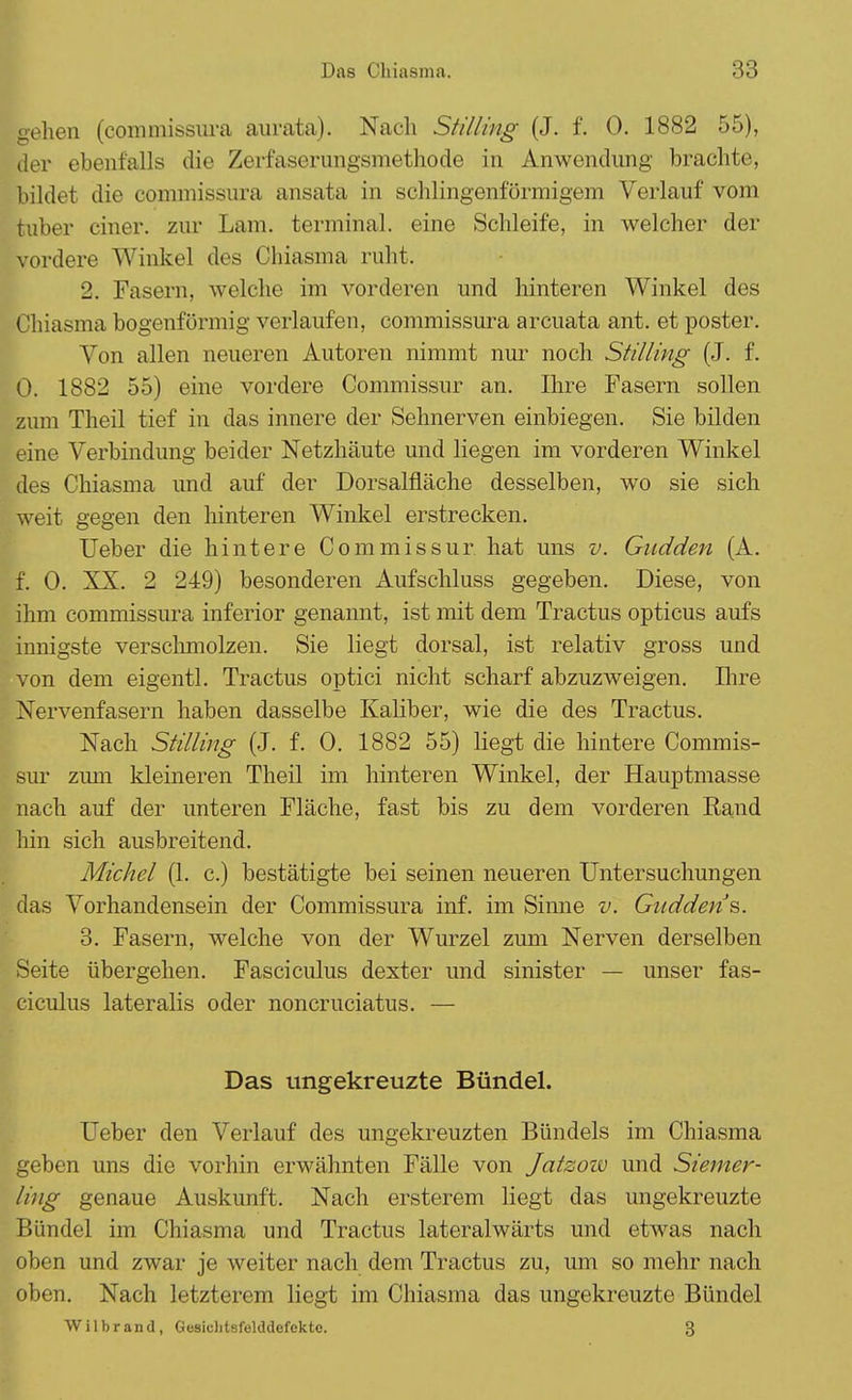 Das Chiasma. gehen (commissura aurata). Nach Stilling (J. f. 0. 1882 55), der ebenfalls die Zerfaserungsmethode in Anwendung brachte, bildet die commissura ansata in schlingenförmigem Verlauf vom tuber einer, zur Lam. terminal, eine Schleife, in welcher der vordere Winkel des Chiasma ruht. 2. Fasern, welche im vorderen und hinteren Winkel des Chiasma bogenförmig verlaufen, commissura arcuata ant. et poster. Von allen neueren Autoren nimmt nur noch Stilimg (J. f. 0. 1882 55) eine vordere Commissur an. Ihre Fasern sollen zum Theil tief in das innere der Selmerven einbiegen. Sie bilden eine Verbindung beider Netzhäute und liegen im vorderen Winkel des Chiasma und auf der Dorsalfläche desselben, wo sie sich weit gegen den hinteren Winkel erstrecken. Ueber die hintere Commissur hat uns v. Gudden (A. f. 0. XX. 2 249) besonderen Aufschluss gegeben. Diese, von ihm commissura inferior genannt, ist mit dem Tractus opticus aufs innigste verschmolzen. Sie liegt dorsal, ist relativ gross und von dem eigentl. Tractus optici nicht scharf abzuzweigen. Ihre Nervenfasern haben dasselbe Kaliber, wie die des Tractus. Nach Stilling (J. f. 0. 1882 55) liegt die hintere Commis- sur zum kleineren Theil im hinteren Winkel, der Hauptmasse nach auf der unteren Fläche, fast bis zu dem vorderen Rand hin sich ausbreitend. Michel (1. c.) bestätigte bei seinen neueren Untersuchungen das Vorhandensein der Commissura inf. im Sinne v. Gudden's. 3. Fasern, welche von der Wurzel zum Nerven derselben Seite übergehen. Fasciculus dexter und sinister — unser fas- ciculus lateralis oder noncruciatus. — Das ungekreuzte Bündel. Ueber den Verlauf des ungekreuzten Bündels im Chiasma geben uns die vorhin erwähnten Fälle von Jatzozv und Siemer- ling genaue Auskunft. Nach ersterem liegt das ungekreuzte Bündel im Chiasma und Tractus lateralwärts und etwas nach oben und zwar je weiter nach dem Tractus zu, um so mehr nach oben. Nach letzterem liegt im Chiasma das ungekreuzte Bündel