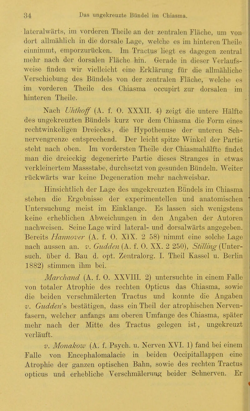 lateralwärts, im vorderen Theile an der zentralen Fläche, um von dort allmählich in die dorsale Lage, welche es im hinteren Theile einnimmt, emporzurücken. Im Tractus liegt es dagegen zentral mehr nach der dorsalen Fläche hin. Gerade in dieser Verlaufs- weise finden wir vielleicht eine Erklärung für die allmähliche Verschiebung des Bündels von der zentralen Fläche, welche es im vorderen Theile des Chiasma occupirt zur dorsalen im hinteren Theile. Nach Uhthoff (A. f. 0. XXXII. 4) zeigt die untere Hälfte des ungekreuzten Bündels kurz vor dem Chiasma die Form eines rechtwinkeligen Dreiecks, die Hypothenuse der unteren Seh- nervengrenze entsprechend. Der leicht spitze Winkel der Partie steht nach oben. Im vordersten Theile der Chiasmahälfte findet man die dreieckig degenerirte Partie dieses Stranges in etwas verkleinertem Massstabe, durchsetzt von gesunden Bündeln. Weiter rückwärts war keine Degeneration mehr nachweisbar. Hinsichtlich der Lage des ungekreuzten Bündels im Chiasma stehen die Ergebnisse der experimentellen und anatomischen Untersuchung meist im Einklänge. Es lassen sich wenigstens keine erheblichen Abweichungen in den Angaben der Autoren nachweisen. Seine Lage wird lateral- und dorsalwärts angegeben. Bereits Hannover (A. f. 0. XIX. 2 58) nimmt eine solche Lage nach aussen an. v. Gudden (A. f. 0. XX. 2 250), Stilling (Unter- such, über d. Bau d. opt. Zentralorg. I. Theil Kassel u. Berlin 1882) stimmen ihm bei. Marchand (A. f. 0. XXVIII. 2) untersuchte in einem Falle von totaler Atrophie des rechten Opticus das Chiasma, sowie die beiden verschmälerten Tractus und konnte die Angaben v. Gnddena bestätigen, dass ein Theil der atrophischen Nerven- fasern, welcher anfangs am oberen Umfange des Chiasma, später mehr nach der Mitte des Tractus gelegen ist, ungekreuzt verläuft. v. Monakow (A. f. Psych, u. Nerven XVI. 1) fand bei einem Falle von Encephalomalacie in beiden Occipitallappen eine Atrophie der ganzen optischen Bahn, sowie des rechten Tractus opticus und erhebliche Verschmälernng beider Sehnerven. Er