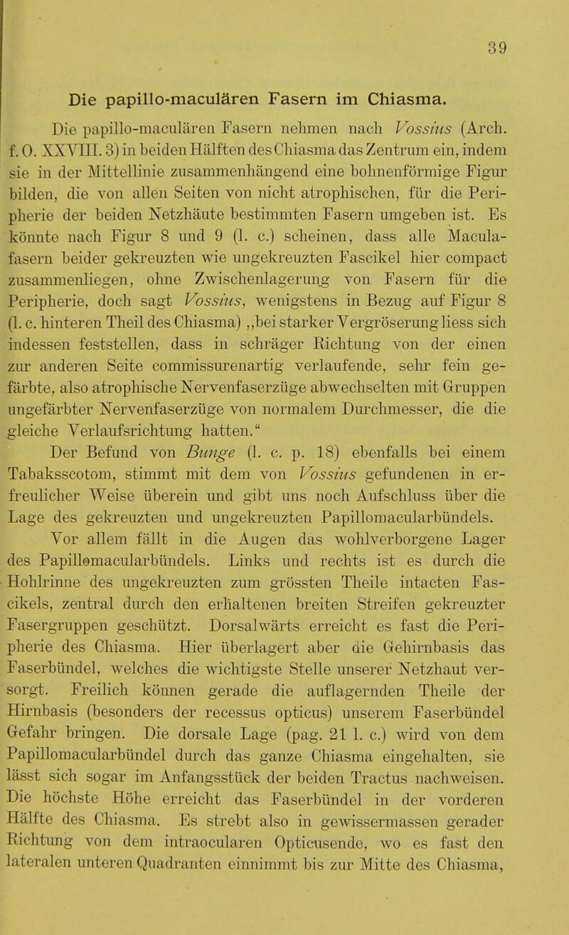 Die papillo-maculären Fasern im Chiasma. Die papillo-maculären Fasern nehmen nach Vossius (Arch. f. 0. XX Y111.3) in beiden Hälften des Chiasma das Zentrum ein, indem sie in der Mittellinie zusammenhängend eine bohnenförmige Figur bilden, die von allen Seiten von nicht atrophischen, für die Peri- pherie der beiden Netzhäute bestimmten Fasern umgeben ist. Es könnte nach Figur 8 und 9 (1. c.) scheinen, dass alle Macula- fasern beider gekreuzten wie ungekreuzten Fascikel hier compact zusammenliegen, ohne Zwischenlagerung von Fasern für die Peripherie, doch sagt Vossius, wenigstens in Bezug auf Figur 8 (1. c. hinteren Theil des Chiasma) „bei starker Vergrößerung Hess sich indessen feststellen, dass in schräger Richtung von der einen zur anderen Seite commissurenartig verlaufende, sehr fein ge- färbte, also atrophische Nervenfaserzüge abwechselten mit Gruppen ungefärbter Nervenfaserzüge von normalem Durchmesser, die die gleiche Verlaufsrichtung hatten. Der Befund von Bunge (1. c. p. 18) ebenfalls bei einem Tabaksscotom, stimmt mit dem von Vossius gefundenen in er- freulicher Weise überein und gibt uns noch Aufschluss über die Lage des gekreuzten und ungekreuzten Papillomacularbündels. Vor allem fällt in die Augen das wohlverborgene Lager des Papillomacularbündels. Links und rechts ist es durch die Hohlrinne des ungekreuzten zum grössten Theile intacten Fas- cikels, zentral durch den erhaltenen breiten Streifen gekreuzter Fasergruppen geschützt. Dorsalwärts erreicht es fast die Peri- pherie des Chiasma. Hier überlagert aber die Gehirnbasis das Faserbündel, welches die wichtigste Stelle unserer Netzhaut ver- sorgt. Freilich können gerade die auflagernden Theile der Hirnbasis (besonders der recessus opticus) unserem Faserbündel Gefahr bringen. Die dorsale Lage (pag. 21 1. c.) wird von dem Papillomacularbündel durch das ganze Chiasma eingehalten, sie lässt sich sogar im Anfangsstück der beiden Tractus nachweisen. Die höchste Höhe erreicht das Faserbündel in der vorderen Hälfte des Chiasma. Es strebt also in gewissermassen gerader Richtimg von dem intraocularen Opticusende, wo es fast den lateralen unteren Quadranten einnimmt bis zur Mitte des Chiasma.