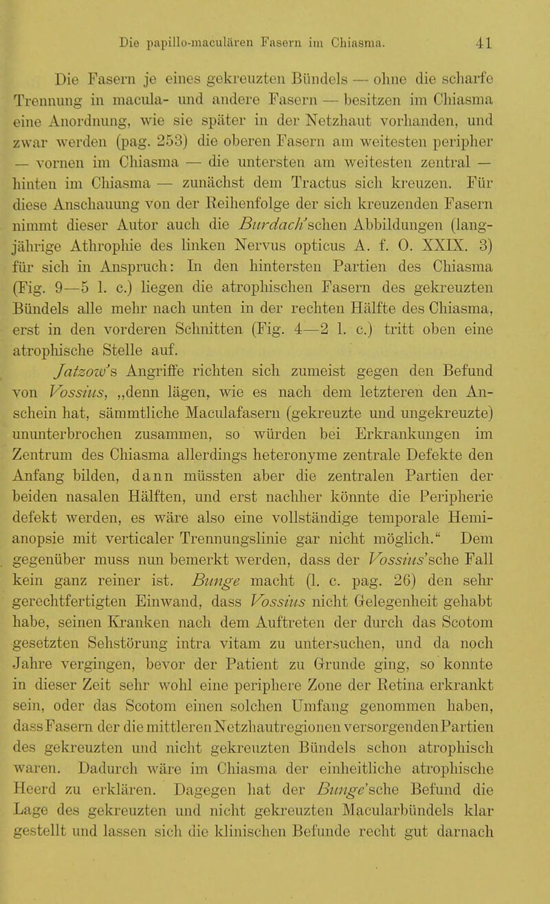 Die Fasern je eines gekreuzten Bündels — ohne die scharfe Trennung in macula- und andere Fasern — besitzen im Chiasma eine Anordnung, wie sie später in der Netzhaut vorhanden, und zwar werden (pag. 253) die oberen Fasern am weitesten peripher — vornen im Chiasma — die untersten am weitesten zentral — hinten im Chiasma — zunächst dem Tractus sich kreuzen. Für diese Anschauung von der Reihenfolge der sich kreuzenden Fasern nimmt dieser Autor auch die Burdactischew Abbildungen (lang- jährige Athrophie des linken Nervus opticus A. f. 0. XXIX. 3) für sich in Anspruch: In den hintersten Partien des Chiasma (Fig. 9—5 1. c.) liegen die atrophischen Fasern des gekreuzten Bündels alle mehr nach unten in der rechten Hälfte des Chiasma, erst in den vorderen Schnitten (Fig. 4—2 1. c.) tritt oben eine atrophische Stelle auf. Jatzozvs Angriffe richten sich zumeist gegen den Befund von Vossius, „denn lägen, wie es nach dem letzteren den An- schein hat, sämmtliche Maculafasern (gekreuzte und ungekreuzte) ununterbrochen zusammen, so würden bei Erkrankungen im Zentrum des Chiasma allerdings heteronyme zentrale Defekte den Anfang bilden, dann müssten aber die zentralen Partien der beiden nasalen Hälften, und erst nachher könnte die Peripherie defekt werden, es wäre also eine vollständige temporale Hemi- anopsie mit verticaler Trennungslinie gar nicht möglich. Dem gegenüber muss nun bemerkt werden, dass der Vossüis'sehe Fall kein ganz reiner ist. Bunge macht (1. c. pag. 26) den sehr gerechtfertigten Einwand, dass Vossius nicht Gelegenheit gehabt habe, seinen Kranken nach dem Auftreten der durch das Scotom gesetzten Sehstörung intra vitam zu untersuchen, und da noch Jahre vergingen, bevor der Patient zu Grunde ging, so konnte in dieser Zeit sehr wohl eine periphere Zone der Retina erkrankt sein, oder das Scotom einen solchen Umfang genommen haben, dass Fasern der die mittleren Netzhautregionen versorgenden Partien des gekreuzten und nicht gekreuzten Bündels schon atrophisch waren. Dadurch wäre im Chiasma der einheitliche atrophische Heerd zu erklären. Dagegen hat der Bunge'&dnB Befund die Lage des gekreuzten und nicht gekreuzten Macularbündels klar gestellt und lassen sich die klinischen Befunde recht gut darnach