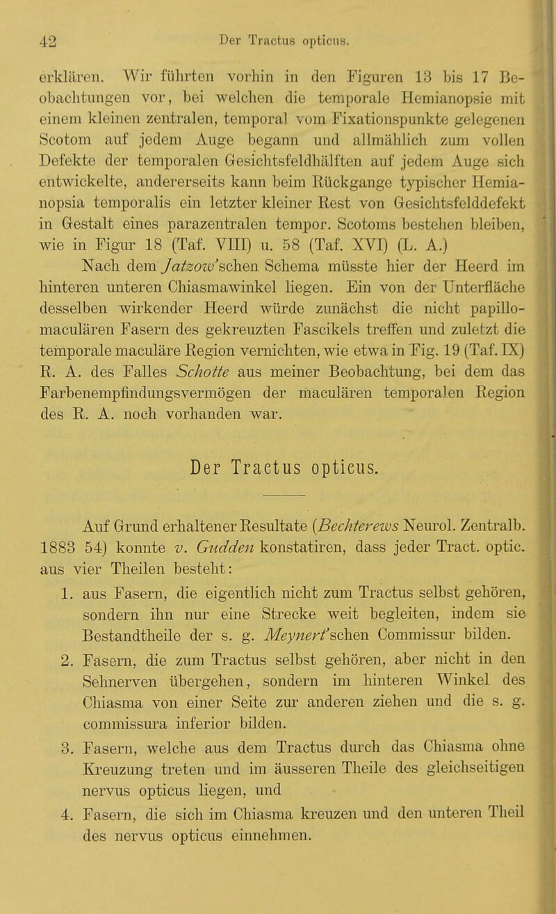 erklären. Wir führten vorhin in den Figuren 13 bis 17 Be- obachtungen vor, bei welchen die temporale Hemianopsie mit einem kleinen zentralen, temporal vom Fixationspuukte gelegenen Scotom auf jedem Auge begann und allmählich zum vollen Defekte der temporalen Gesichtsfeldhälften auf jedem Auge sich entwickelte, andererseits kann beim Rückgänge typischer Hemia- nopsia temporalis ein letzter kleiner Rest von Gesichtsfelddefekt in Gestalt eines parazentralen tempor. Scotoms bestehen bleiben, wie in Figur 18 (Taf. VIII) u. 58 (Taf. XVI) (L. A.) Nach dem JatzozvJ sehen Schema müsste hier der Heerd im hinteren unteren Chiasmawinkel liegen. Ein von der Unterfläche desselben wirkender Heerd würde zunächst die nicht papillo- maculären Fasern des gekreuzten Fascikels treffen und zuletzt die temporale maculäre Region vernichten, wie etwa in Fig. 19 (Taf. FX) R. A. des Falles Schotte aus meiner Beobachtung, bei dem das Farbenempfindungsvermögen der maculären temporalen Region des R. A. noch vorhanden war. Der Traetus opticus. Auf Grund erhaltener Resultate {Bechtereivs Neurol. Zentralb. 1883 54) konnte v. Gudden konstatiren, dass jeder Tract. optic. aus vier Theilen besteht: 1. aus Fasern, die eigentlich nicht zum Tractus selbst gehören, sondern ihn nur eine Strecke weit begleiten, indem sie Bestandteile der s. g. Meynerfsehen Commissur bilden. 2. Fasern, die zum Tractus selbst gehören, aber nicht in den Sehnerven übergehen, sondern im hinteren Winkel des Chiasma von einer Seite zur anderen ziehen und die s. g. commissura inferior bilden. 3. Fasern, welche aus dem Tractus durch das Chiasma ohne Kreuzung treten und im äusseren Theile des gleichseitigen nervus opticus liegen, und 4. Fasern, die sich im Chiasma kreuzen und den unteren Theil des nervus opticus einnehmen.