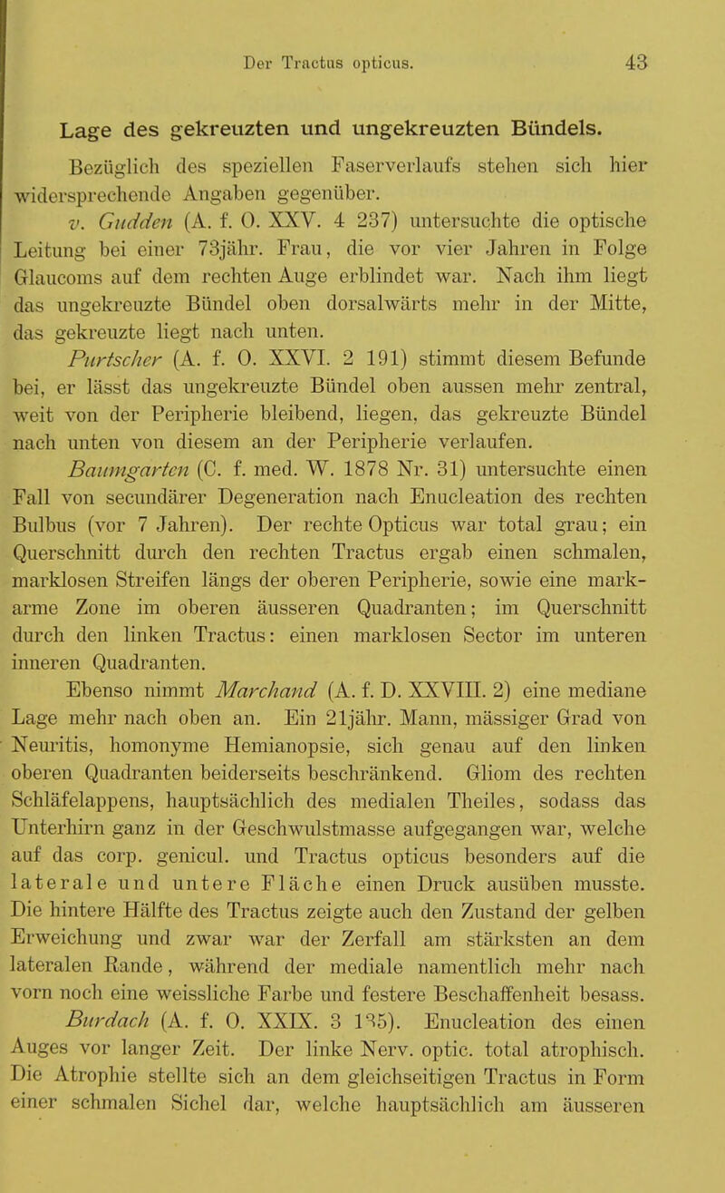 Lage des gekreuzten und ungekreuzten Bündels. Bezüglich des speziellen Faserverlaufs stehen sich hier widersprechende Angaben gegenüber. v. Gudden (A. f. 0. XXV. 4 237) untersuchte die optische Leitung bei einer 73jähr. Frau, die vor vier Jahren in Folge Glaucoms auf dem rechten Auge erblindet war. Nach ihm liegt das ungekreuzte Bündel oben dorsalwärts mehr in der Mitte, das gekreuzte liegt nach unten. Purtscher (A. f. 0. XXVI. 2 191) stimmt diesem Befunde bei, er lässt das ungekreuzte Bündel oben aussen mehr zentral, weit von der Peripherie bleibend, liegen, das gekreuzte Bündel nach unten von diesem an der Peripherie verlaufen. Baumgartcn (C. f. med. W. 1878 Nr. 31) untersuchte einen Fall von secundärer Degeneration nach Enucleation des rechten Bulbus (vor 7 Jahren). Der rechte Opticus war total grau; ein Querschnitt durch den rechten Tractus ergab einen schmalen, marklosen Streifen längs der oberen Peripherie, sowie eine mark- arme Zone im oberen äusseren Quadranten; im Querschnitt durch den linken Tractus: einen marklosen Sector im unteren inneren Quadranten. Ebenso nimmt Marchand (A. f. D. XXVIII. 2) eine mediane Lage mehr nach oben an. Ein 21jähr. Mann, massiger Grad von Neuritis, homonyme Hemianopsie, sich genau auf den linken oberen Quadranten beiderseits beschränkend. Gliom des rechten Schläfelappens, hauptsächlich des medialen Theiles, sodass das Unterhirn ganz in der Geschwulstmasse aufgegangen war, welche auf das corp. genicul. und Tractus opticus besonders auf die laterale und untere Fläche einen Druck ausüben musste. Die hintere Hälfte des Tractus zeigte auch den Zustand der gelben Erweichung und zwar war der Zerfall am stärksten an dem lateralen Rande, während der mediale namentlich mehr nach vorn noch eine weissliche Farbe und festere Beschaffenheit besass. Burdach (A. f. 0. XXIX. 3 135). Enucleation des einen Auges vor langer Zeit. Der linke Nerv, optic. total atrophisch. Die Atrophie stellte sich an dem gleichseitigen Tractus in Form einer schmalen Sichel dar, welche hauptsächlich am äusseren