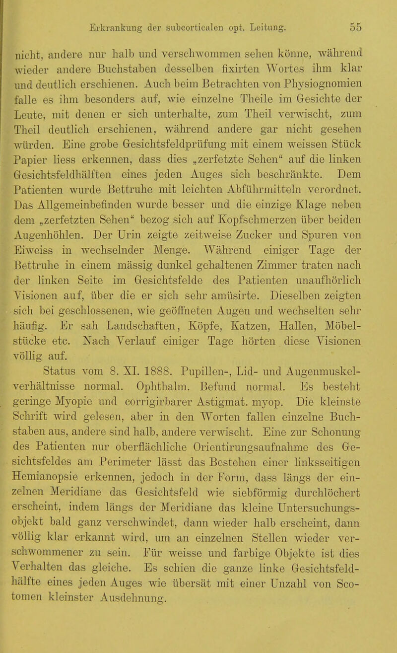 nicht, andere nur halb und verschwommen sehen könne, während wieder andere Buchstaben desselben fixirten Wortes ihm klar und deutlich erschienen. Auch beim Betrachten von Physiognomien falle es ihm besonders auf, wie einzelne Theile im Gesichte der Leute, mit denen er sich unterhalte, zum Theil verwischt, zum Theil deutlich erschienen, während andere gar nicht gesehen würden. Eine grobe Gesichtsfeldprüfung mit einem weissen Stück Papier Hess erkennen, dass dies „zerfetzte Sehen auf die linken Gesichtsfeldhälften eines jeden Auges sich beschränkte. Dem Patienten wurde Bettruhe mit leichten Abführmitteln verordnet. Das Allgemeinbefinden wurde besser und die einzige Klage neben dem „zerfetzten Sehen bezog sich auf Kopfschmerzen über beiden Augenhöhlen. Der Urin zeigte zeitweise Zucker und Spuren von Eiweiss in wechselnder Menge. Während einiger Tage der Bettruhe in einem mässig dunkel gehaltenen Zimmer traten nach der linken Seite im Gesichtsfelde des Patienten unaufhörlich Visionen auf, über die er sich sehr amüsirte. Dieselben zeigten sich bei geschlossenen, wie geöffneten Augen und wechselten sehr häufig. Er sah Landschaften, Köpfe, Katzen, Hallen, Möbel- stücke etc. Nach Verlauf einiger Tage hörten diese Visionen völlig auf. Status vom 8. XL 1888. Pupillen-, Lid- und Augenmuskel- verhältnisse normal. Ophthalm. Befund normal. Es besteht geringe Myopie und corrigirbarer Astigmat. myop. Die kleinste Schrift wird gelesen, aber in den Worten fallen einzelne Buch- staben aus, andere sind halb, andere verwischt. Eine zur Schonung des Patienten nur oberflächliche Orientirungsaufnahme des Ge- sichtsfeldes am Perimeter lässt das Bestehen einer linksseitigen Hemianopsie erkennen, jedoch in der Form, dass längs der ein- zelnen Meridiane das Gesichtsfeld wie siebförmig durchlöchert erscheint, indem längs der Meridiane das kleine Untersuchungs- objekt bald ganz verschwindet, dann wieder halb erscheint, dann völlig klar erkannt wird, um an einzelnen Stellen wieder ver- schwommener zu sein. Für weisse und farbige Objekte ist dies Verhalten das gleiche. Es schien die ganze linke Gesichtsfeld- hälfte eines jeden Auges wie übersät mit einer Unzahl von Sco- tomen kleinster Ausdehnung.