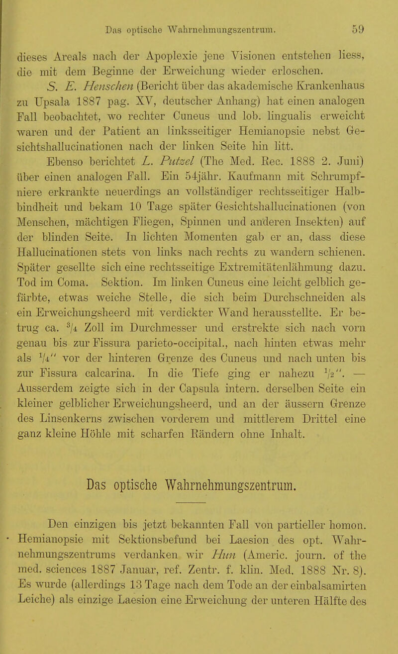 dieses Areals nach der Apoplexie jene Visionen entstehen Hess, die mit dem Beginne der Erweichung wieder erloschen. S. E. Henschen (Bericht über das akademische Krankenhaus zu Upsala 1887 pag. XV, deutscher Anhang) hat einen analogen Fall beobachtet, wo rechter Cuneus und lob. lingualis erweicht waren und der Patient an linksseitiger Hemianopsie nebst Ge- sichtshallucinationen nach der linken Seite hin litt. Ebenso berichtet L. Putzel (The Med. Ree. 1888 2. Juni) über einen analogen Fall. Ein 54jähr. Kaufmann mit Schrumpf- niere erkrankte neuerdings an vollständiger rechtsseitiger Halb- bindheit und bekam 10 Tage später Gesichtshallucinationen (von Menschen, mächtigen Fliegen, Spinnen und anderen Insekten) auf der blinden Seite. In lichten Momenten gab er an, dass diese Hallucinationen stets von links nach rechts zu wandern schienen. Später gesellte sich eine rechtsseitige Extremitätenlähmung dazu. Tod im Coma. Sektion. Im linken Cuneus eine leicht gelblich ge- färbte, etwas weiche Stelle, die sich beim Durchschneiden als ein Erweichungsheerd mit verdickter Wand herausstellte. Er be- trug ca. 3ji Zoll im Durchmesser und erstrekte sich nach vorn genau bis zurFissura parieto-occipital., nach hinten etwas mehr als % vor der hinteren Grenze des Cuneus und nach unten bis zur Fissura calcarina. In die Tiefe ging er nahezu — Ausserdem zeigte sich in der Capsula intern, derselben Seite ein kleiner gelblicher Erweichungsheerd, und an der äussern Grenze des Linsenkerns zwischen vorderem und mittlerem Drittel eine ganz kleine Höhle mit scharfen Rändern ohne Inhalt. Das optische Wahrnehmimgszentrum. Den einzigen bis jetzt bekannten Fall von partieller homon. • Hemianopsie mit Sektionsbefund bei Laesion des opt. Wahr- nehmungszentrums verdanken wir Hitn (Americ. journ. of the med. sciences 1887 Januar, ref. Zentr. f. klin. Med. 1888 Nr. 8). Es wurde (allerdings 13 Tage nach dem Tode an der einbalsamirten Leiche) als einzige Laesion eine Erweichung der unteren Hälfte des