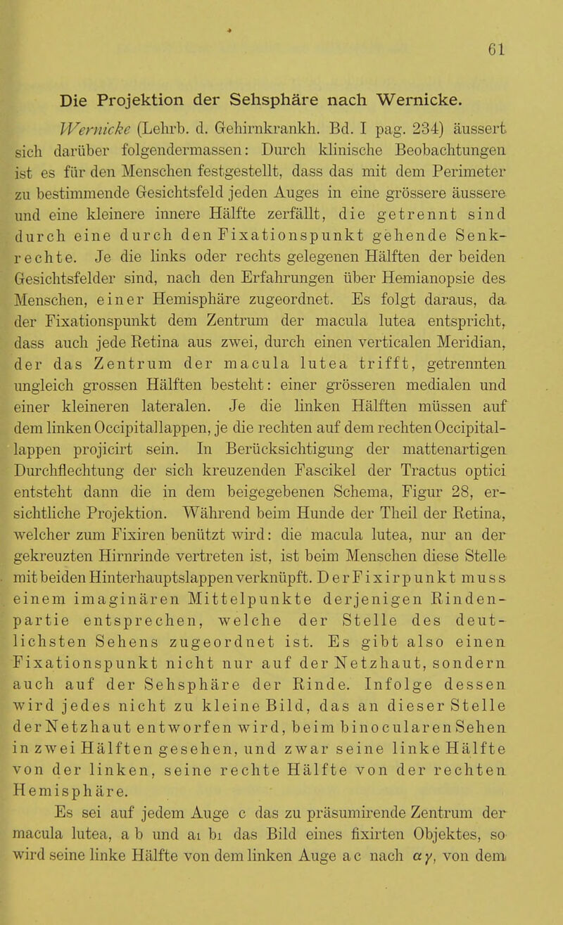 Die Projektion der Sehsphäre nach Wernicke. Wemicke (Lehrb. d. Gehirnkrankh. Bd. I pag. 234) äussert sich darüber folgendermassen: Durch klinische Beobachtungen ist es für den Menschen festgestellt, dass das mit dem Perimeter zu bestimmende Gesichtsfeld jeden Auges in eine grössere äussere und eine kleinere innere Hälfte zerfällt, die getrennt sind durch eine durch den Fixationspunkt gehende Senk- rechte. Je die links oder rechts gelegenen Hälften der beiden Gesichtsfelder sind, nach den Erfahrungen über Hemianopsie des Menschen, einer Hemisphäre zugeordnet. Es folgt daraus, da der Fixationspunkt dem Zentrum der macula lutea entspricht, dass auch jede Retina aus zwei, durch einen verticalen Meridian, der das Zentrum der macula lutea trifft, getrennten ungleich grossen Hälften besteht: einer grösseren medialen und einer kleineren lateralen. Je die linken Hälften müssen auf dem linken Occipitallappen, je die rechten auf dem rechten Occipital- lappen projicirt sein. In Berücksichtigung der mattenartigen Durchflechtung der sich kreuzenden Fascikel der Tractus optici entsteht dann die in dem beigegebenen Schema, Figur 28, er- sichtliche Projektion. Während beim Hunde der Theil der Retina, welcher zum Fixiren benützt wird: die macula lutea, nur an der gekreuzten Hirnrinde vertreten ist, ist beim Menschen diese Stelle mit beiden Hinterhauptslappen verknüpft. DerFixirpunkt muss einem imaginären Mittelpunkte derjenigen Rinden- partie entsprechen, welche der Stelle des deut- lichsten Sehens zugeordnet ist. Es gibt also einen Fixationspunkt nicht nur auf der Netzhaut, sondern auch auf der Sehsphäre der Rinde. Infolge dessen wird jedes nicht zu kleine Bild, das an dieser Stelle derNetzhaut entworfen wird, beim binocularenSehen in zwei Hälften gesehen, und zwar seine linke Hälfte von der linken, seine rechte Hälfte von der rechten Hemisphäre. Es sei auf jedem Auge c das zu präsumirende Zentrum der macula lutea, a b und ai bi das Bild eines fixirten Objektes, so wird seine linke Hälfte von dem linken Auge a c nach a y, von dem