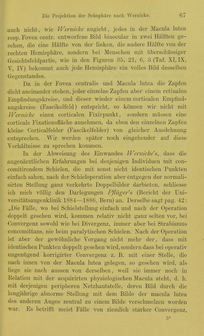 auch nicht, wie Wernicke angiebt, jedes in der Macula lutea resp. Fovea centr. entworfene Bild binocular in zwei Hälften ge- sehen, die eine Hälfte von der linken, die andere Hälfte von der rechten Hemisphäre, sondern bei Menschen mit überschüssiger Gesichtsfeldpartie, wie in den Figuren 35, 21, 6, 3 (Taf. XI, IX, V, IV) bekommt auch jede Hemisphäre ein volles Bild desselben Gegenstandes. Da in der Fovea centralis und Macula lutea die Zapfen dicht aneinander stehen, jeder einzelne Zapfen aber einem retinalen Empfindimgskreise, und dieser wieder einem corticalen Empfind- ungskreise (Fascikelfeld) entspricht, so können wir nicht mit Wernicke einen corticalen Fixirpunkt, sondern müssen eine corticale Fixationsfläche annehmen, da eben den einzelnen Zapfen kleine Corticalfelder (Fascikelfelder) von gleicher Ausdehnung entsprechen. Wir werden später noch eingehender auf diese Verhältnisse zu sprechen kommen. In der Abweisung des Einwandes Wernicke's, dass die augenärztlichen Erfahrungen bei denjenigen Individuen mit con- comitirendem Schielen, die mit sonst nicht identischen Punkten einfach sahen, nach der Schieloperation aber entgegen der normali- sirten Stellung ganz verkehrte Doppelbilder darbieten, schliesse ich mich völlig den Darlegungen Pfli'tgers (Bericht der Uni- versitätsaugenklinik 1884—1886, Bern) an. Derselbe sagt pag. 42: „Die Fälle, wo bei Schielstellung einfach und nach der Operation doppelt gesehen wird, kommen relativ nicht ganz selten vor, bei Convergenz sowohl wie bei Divergenz, immer aber bei Strabismus concomittans, nie beim paralytischen Schielen. Nach der Operation ist aber der gewöhnliche Vorgang nicht mehr der, dass mit identischen Punkten doppelt gesehen wird, sondern dass bei operativ ungenügend korrigirter Convergenz z. B. mit einer Stelle, die nach innen von der Macula lutea gelegen, so gesehen wird, als liege sie nach aussen von derselben, weil sie immer noch in lielation mit der acquirirten physiologischen Macula steht, d. h. mit derjenigen peripheren Netzhautstelle, deren Bild durch die laugjährige abnorme Stellung mit dem Bilde der macula lutea des anderen Auges zentral zu einem Bilde verschmolzen worden war. Es betrifft meist Fälle von ziemlich starker Convergenz, 5*