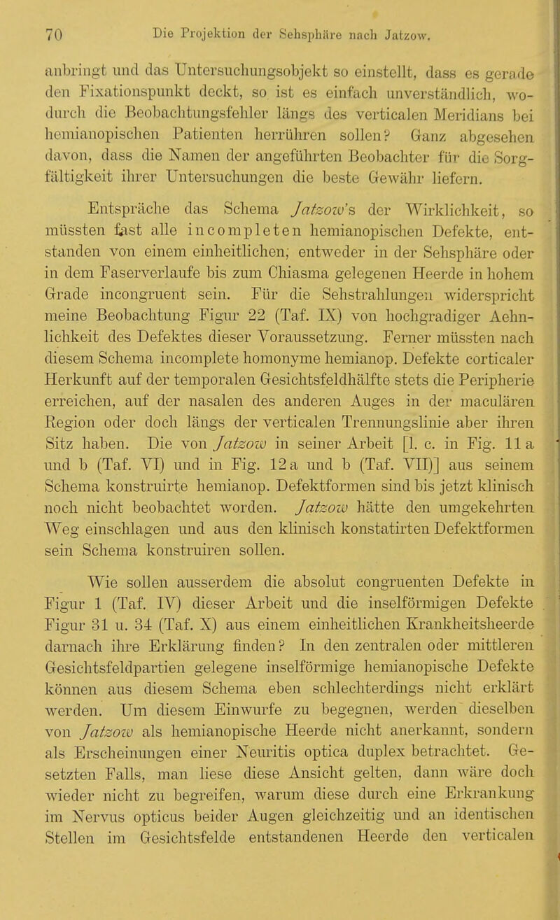 anbringt imd das Untersuchungsobjekt so einstellt, dass es gerade den Fixationspunkt deckt, so ist es einfach unverständlich, wo- durch die Beobachtungsfehler längs des verticalen Meridians bei hemianopischen Patienten herrühren sollen P Ganz abgesehen davon, dass die Namen der angeführten Beobachter für die Sorg- fältigkeit ihrer Untersuchungen die beste Gewähr liefern. Entspräche das Schema Jatzoiü'% der Wirklichkeit, so müssten fast alle incompleten hemianopischen Defekte, ent- standen von einem einheitlichen; entweder in der Sehsphäre oder in dem Faserverlaufe bis zum Chiasma gelegenen Heerde in hohem Grade incongruent sein. Für die Sehstrahlungeu widerspricht meine Beobachtung Figur 22 (Taf. IX) von hochgradiger Aehn- lichkeit des Defektes dieser Voraussetzung. Ferner müssten nach diesem Schema incomplete homonyme hemianop. Defekte corticaler Herkunft auf der temporalen Gesichtsfeldhälfte stets die Peripherie erreichen, auf der nasalen des anderen Auges in der maculären Region oder doch längs der verticalen Trennungslinie aber ihren Sitz haben. Die von Jatzow in seiner Arbeit [1. c. in Fig. IIa und b (Taf. VI) und in Fig. 12 a und b (Taf. VII)] aus seinem Schema konstruirte hemianop. Defektformen sind bis jetzt klinisch noch nicht beobachtet worden. Jatzoiü hätte den umgekehrten Weg einschlagen und aus den klinisch konstatirten Defektformen sein Schema konstruiren sollen. Wie sollen ausserdem die absolut congruenten Defekte in Figur 1 (Taf. IV) dieser Arbeit und die inseiförmigen Defekte Figur 31 u. 34 (Taf. X) aus einem einheitlichen Krankheitsheerde darnach ihre Erklärung finden ? In den zentralen oder mittleren Gesichtsfeldpartien gelegene inselförmige hemianopische Defekte können aus diesem Schema eben schlechterdings nicht erklärt werden. Um diesem Einwurfe zu begegnen, werden dieselben von Jatzoiü als hemianopische Heerde nicht anerkannt, sondern als Erscheinungen einer Neuritis optica duplex betrachtet, Ge- setzten Falls, man liese diese Ansicht gelten, dann wäre doch wieder nicht zu begreifen, warum diese durch eine Erkrankung im Nervus opticus beider Augen gleichzeitig und an identischen Stellen im Gesichtsfelde entstandenen Heerde den verticalen