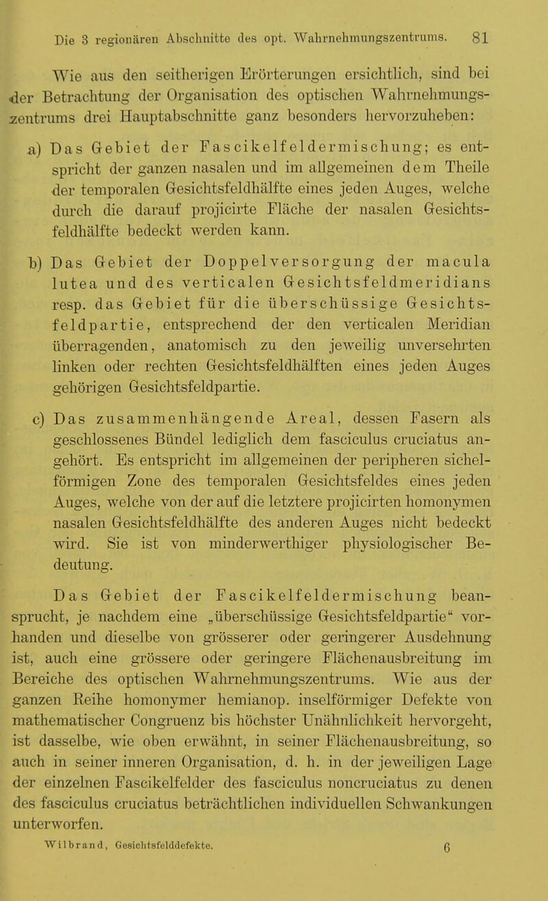 Wie aus den seitherigen Erörterungen ersichtlich, sind bei der Betrachtung der Organisation des optischen Wahrnehmungs- zentrums drei Hauptabschnitte ganz besonders hervorzuheben: a) Das Gebiet der Fascikelfeldermischung; es ent- spricht der ganzen nasalen und im allgemeinen dem Theile der temporalen Gesichtsfeldhälfte eines jeden Auges, welche durch die darauf projicirte Fläche der nasalen Gesichts- feldhälfte bedeckt werden kann. b) Das Gebiet der Doppel Versorgung der macula lutea und des verticalen Gesichtsfeldmeridians resp. das Gebiet für die überschüssige Gesichts- feldpartie, entsprechend der den verticalen Meridian überragenden, anatomisch zu den jeweilig unversehrten linken oder rechten Gesichtsfeldhälften eines jeden Auges gehörigen Gesichtsfeldpartie. c) Das zusammenhängende Areal, dessen Fasern als geschlossenes Bündel lediglich dem fasciculus cruciatus an- gehört. Es entspricht im allgemeinen der peripheren sichel- förmigen Zone des temporalen Gesichtsfeldes eines jeden Auges, welche von der auf die letztere projicirten homonymen nasalen Gesichtsfeldhälfte des anderen Auges nicht bedeckt wird. Sie ist von minderwerthiger physiologischer Be- deutung. Das Gebiet der Fascikelfeldermischung bean- sprucht, je nachdem eine „überschüssige Gesichtsfeldpartie vor- handen und dieselbe von grösserer oder geringerer Ausdehnung ist, auch eine grössere oder geringere Flächenausbreitung im Bereiche des optischen Wahrnehmungszentrums. Wie aus der ganzen Reihe homonymer hemianop. inselförmiger Defekte von mathematischer Congruenz bis höchster Unähnlichkeit hervorgeht, ist dasselbe, wie oben erwähnt, in seiner Flächenausbreitung, so auch in seiner inneren Organisation, d. h. in der jeweiligen Lage der einzelnen Fascikelfelder des fasciculus noncruciatus zu denen des fasciculus cruciatus beträchtlichen individuellen Schwankungen unterworfen. Wilbrand, Gesiclitsfulddefekte. ß