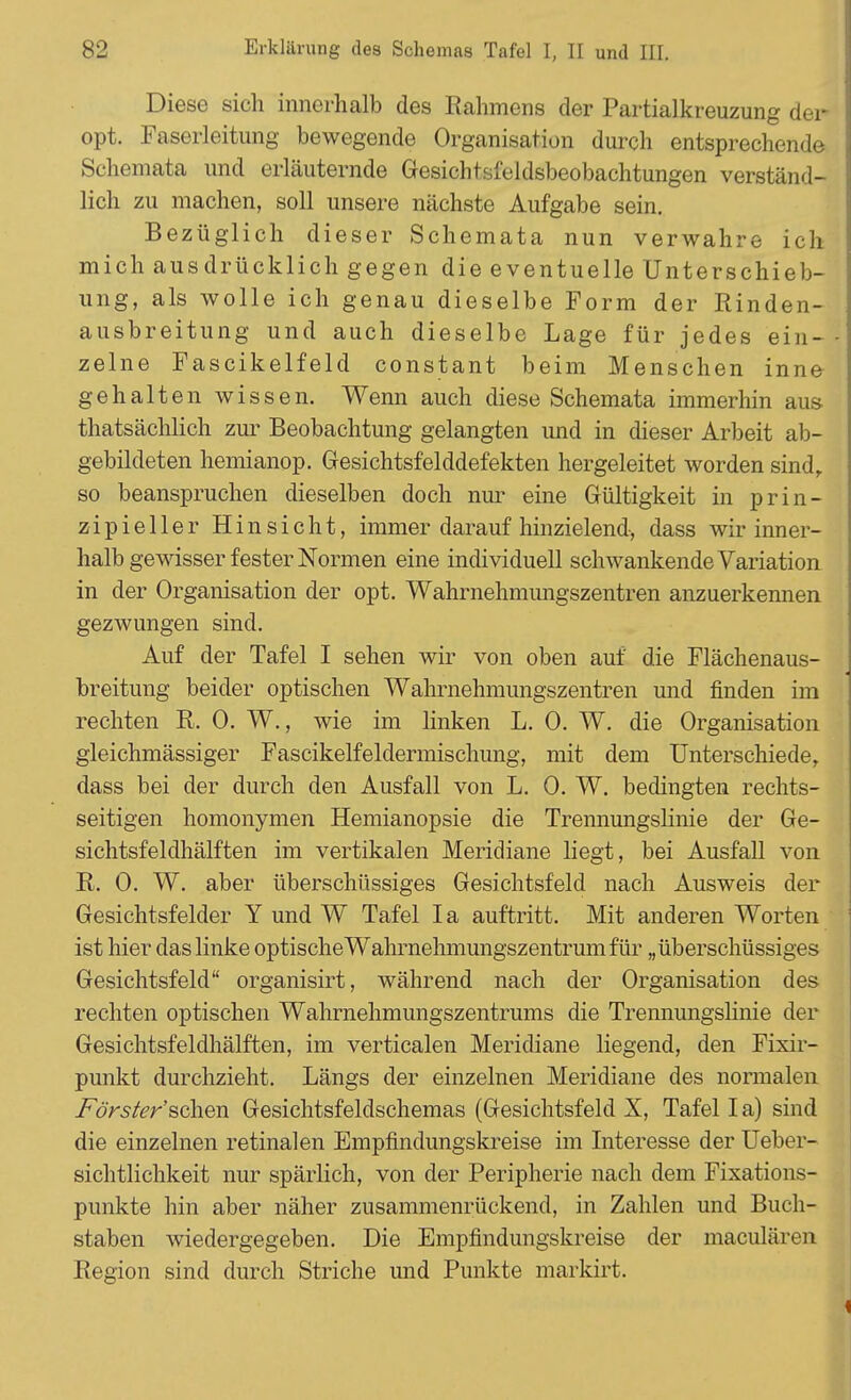 Diese sich innerhalb des Rahmens der Partialkreuzung der opt. Faserleitung bewegende Organisation durch entsprechende Schemata und erläuternde Gesichtsfeldsbeobachtungen verständ- lich zu machen, soll unsere nächste Aufgabe sein. Bezüglich dieser Schemata nun verwahre ich mich ausdrücklich gegen die eventuelle Unterschieb- ung, als wolle ich genau dieselbe Form der Rinden- ausbreitung und auch dieselbe Lage für jedes ein- zelne Fascikelfeld constant beim Menschen inne gehalten wissen. Wenn auch diese Schemata immerhin aus thatsächlich zur Beobachtung gelangten und in dieser Arbeit ab- gebildeten hemianop. Gesichtsfelddefekten hergeleitet worden sind, so beanspruchen dieselben doch nur eine Gültigkeit in prin- zipieller Hinsicht, immer darauf hinzielend, dass wir inner- halb gewisser fester Normen eine individuell schwankende Variation in der Organisation der opt. Wahrnehmungszentren anzuerkennen gezwungen sind. Auf der Tafel I sehen wir von oben auf die Flächenaus- breitung beider optischen Wahrnehmungszentren und finden im rechten R. 0. W., wie im linken L. 0. W. die Organisation gleichmässiger Fascikelfeldermischung, mit dem Unterschiede, dass bei der durch den Ausfall von L. 0. W. bedingten rechts- seitigen homonymen Hemianopsie die Trennungslinie der Ge- sichtsfeldhälften im vertikalen Meridiane liegt, bei Ausfall von R. 0. W. aber überschüssiges Gesichtsfeld nach Ausweis der Gesichtsfelder Y und W Tafel Ia auftritt. Mit anderen Worten ist hier das linke optische Wahrnehmungszentrum für „überschüssiges Gesichtsfeld organisirt, während nach der Organisation des rechten optischen Wahrnehmungszentrums die Trennungslinie der Gesichtsfeldhälften, im verticalen Meridiane liegend, den Fixir- punkt durchzieht. Längs der einzelnen Meridiane des normalen Förster'sehen Gesichtsfeldschemas (Gesichtsfeld X, Tafel I a) sind die einzelnen retinalen Empfindungskreise im Interesse der Uebei - sichtlichkeit nur spärlich, von der Peripherie nach dem Fixations- punkte hin aber näher zusammenrückend, in Zahlen und Buch- staben wiedergegeben. Die Empfindungskreise der maculären Region sind durch Striche und Punkte markirt.