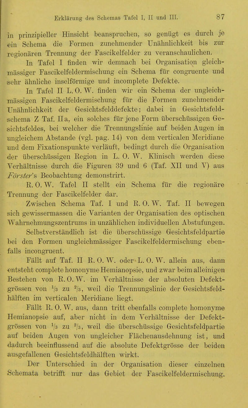 in prinzipieller Hinsicht beanspruchen, so genügt es durch je ein Schema die Formen zunehmender Unähnlichkeit bis zur regionären Trennung der Fascikelfeider zu veranschaulichen. In Tafel I finden wir demnach hei Organisation gleich- massiger Fascikelfeldermischung ein Schema für congruente und sehr ähnliche inselförmige und incomplete Defekte. In Tafel II L. 0. W. finden wir ein Schema der ungleich- massigen Fascikelfeldermischung für die Formen zunehmender Unähnlichkeit der Gesichtsfelddefekte; dabei in Gesichtsfeld- schema Z Tai II a, ein solches für jene Form überschüssigen Ge- sichtsfeldes, bei welcher die Trennungslinie auf beiden Augen in ungleichem Abstände (vgl. pag. 14) von dem verticalen Meridiane und dem Fixationspunkte verläuft, bedingt durch die Organisation der überschüssigen Region in L. 0. W. Klinisch werden diese Verhältnisse durch die Figuren 39 und 6 (Taf. XII und V) aus Förster 's Beobachtung demonstrirt. R. 0. W. Tafel II stellt ein Schema für die regionäre Trennung der Fascikelfelder dar. Zwischen Schema Taf. I und R. 0. W. Taf. II bewegen sich gewissermassen die Varianten der Organisation des optischen Wahrnehmungszentrums in unzählichen individuellen Abstufungen. Selbstverständlich ist die überschüssige Gesichtsfeldpartie bei den Formen ungleichmässiger Fascikelfeldermischung eben- falls incongruent. Fällt auf Taf. II R.O.W, oder L. 0. W. allein aus, dann entsteht complete homonyme Hemianopsie, und zwar beim alleinigen Bestehen von R. 0. W. im Verhältnisse der absoluten Defekt- grössen von x\% zu 2/3, weil die Trennungslinie der Gesichtsfeld- hälften im verticalen Meridiane liegt. Fällt R. 0. W. aus, dann tritt ebenfalls complete homonyme Hemianopsie auf, aber nicht in dem Verhältnisse der Defekt- grössen von x\% zu 2/3, weil die überschüssige Gesichtsfeldpartie auf beiden Augen von ungleicher Flächenausdelmung ist, und dadurch beeinflussend auf die absolute Defektgrösse der beiden ausgefallenen Gesichtsfeldhälften wirkt. Der Unterschied in der Organisation dieser einzelnen Schemata betrifft nur das Gebiet der Fascikelfeldermischung.