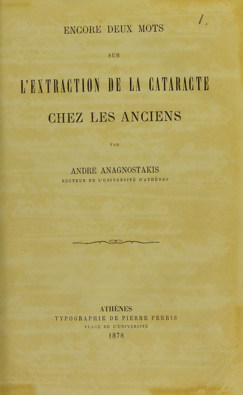 ENCORE DEUX MOTS SUR L'EXTRACTION DE LA CATARACTE CHEZ LES ANCIENS PAR ANDRÉ ANAGNOSTAKIS RECTEUR DE L'UNIVERSITÉ D'ATHÈNES ATHENES TYPOGRAPHIE DE PIERRE PERRIS PLACE DE L'UNIVERSITÉ 1878