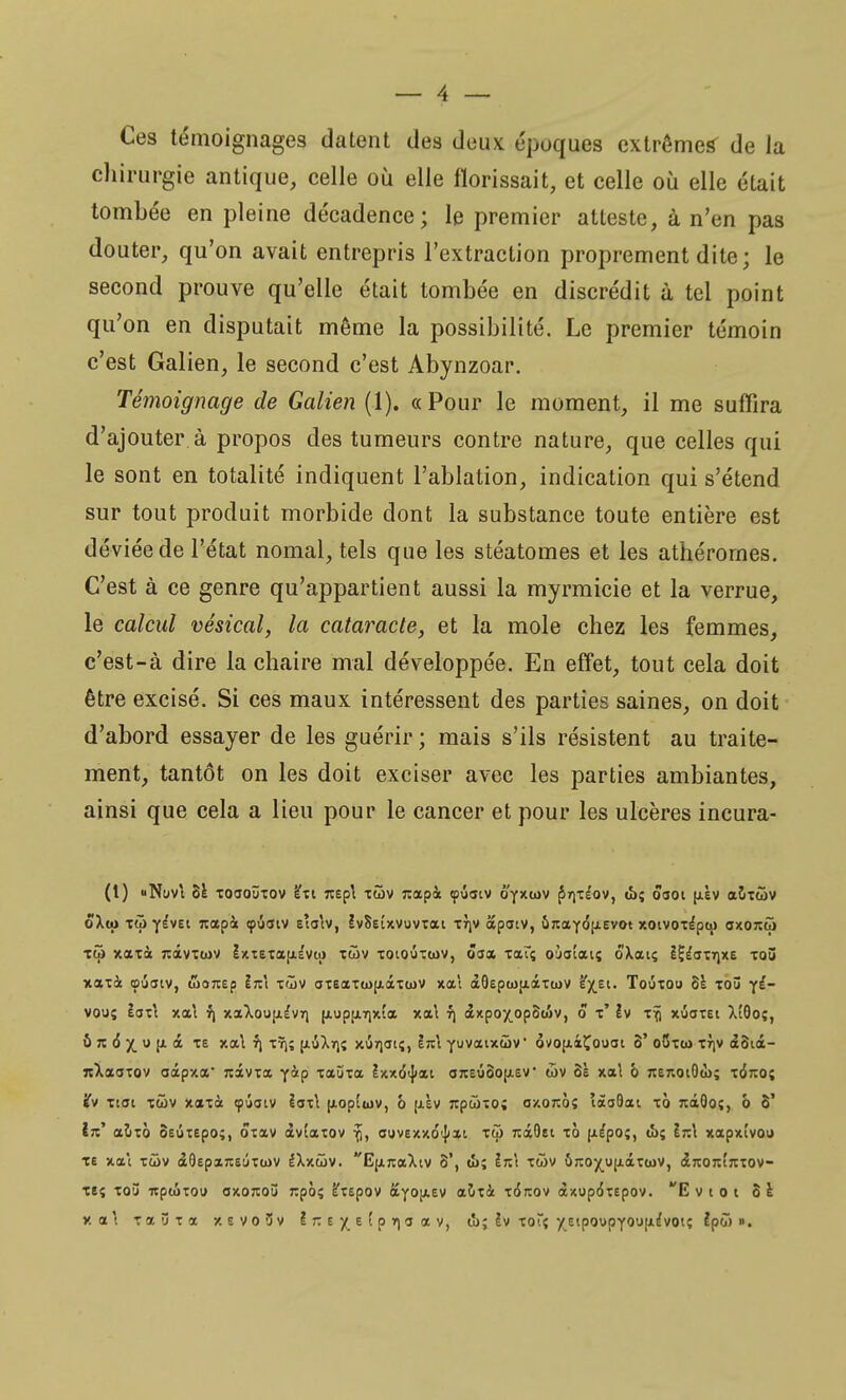 Ces témoignages datent des deux époques extrêmes- de la chirurgie antique, celle où elle fïorissait, et celle où elle était tombée en pleine décadence; le premier atteste, à n'en pas douter, qu'on avait entrepris l'extraction proprement dite; le second prouve qu'elle était tombée en discrédit à tel point qu'on en disputait même la possibilité. Le premier témoin c'est Galien, le second c'est Abynzoar. Témoignage de Galien (1). «Pour le moment, il me suffira d'ajouter à propos des tumeurs contre nature, que celles qui le sont en totalité indiquent l'ablation, indication qui s'étend sur tout produit morbide dont la substance toute entière est déviée de l'état nomal, tels que les stéatomes et les athérornes. C'est à ce genre qu'appartient aussi la myrmicie et la verrue, le calcul vésical, la cataracte, et la mole chez les femmes, c'est-à dire la chaire mal développée. En effet, tout cela doit être excisé. Si ces maux intéressent des parties saines, on doit d'abord essayer de les guérir ; mais s'ils résistent au traite- ment, tantôt on les doit exciser avec les parties ambiantes, ainsi que cela a lieu pour le cancer et pour les ulcères incura- (1) «NllVt 8ê TOaOÛTOV è'xi 7t£p\ XÔ)V Jiapà «pÛatV Ô'yXCDV Ç>r\ZÎQV, (î>î 0301 (JLEV aoitôv ôXto Ttji ylvet jtapà «pûaiv eîalv, IvSeîxvuvxo» xrjv apatv, î>jiaY(5fiEvot xotvoxe'pw axonco toi xaxà nàvTwv îxtEtafiiva» xùv xoioixcov, ôaa xat; ouatais ôXouç I^dTTjxe xoû xaxà tpuaiv, worcep ln\ xù>v axEaxwjiâxojv xai àOEpwtiàxtov ^X.E1, Touxoo 8È xoû y^~ vouç taxt xai rj xaXooj/.ê'vri [xupjjiTixta xa\ 7) axpoxopStiv, 5 t' îv xrj xûoxei XfOoç, û ?t <$ X. « F <* T£ *1 ^î H-^Mî xurjutî, ÈVi Yuvatxûv ôvofxiÇooai 8' oSxco xrjv <£8ià- TtXaaxov aâpy.a' rcàvxx YàP tauta lxxd<J<ai onEÛ8oji.£V div 6è xal b TCEnotOà); x<5rco; ifv xtai xûv xaxà ipiaiv iax\ [xoptwv, 6 [jlÈv rcpûxo; a/.orcôç îaaQat xô rcâQoç, ô 8* IV aîixo SEÛXEpo», ô*xav àvtaxov 7), ouvexxo^xt xôi rciOei xà pépo;, IîcI xapxîvou te xai xôiv aOEparcEÛxwv IXxwv. E|ijcaXtv 8', (î>; ln\ xùv 6jio^o(i.âx(ov, <X7t07ct';rxov- xeç xo5 itptixou 0x07:03 ixpôç l'xEpov ayojXEV aïixà x<5jïov àxupô'xEpov. E v i o i 8 e X a' xaûxa xevo3v InE^Etprçaav, t'o; !v xoTç ^Eipov>pYOU|iE'voi? È*po> ».