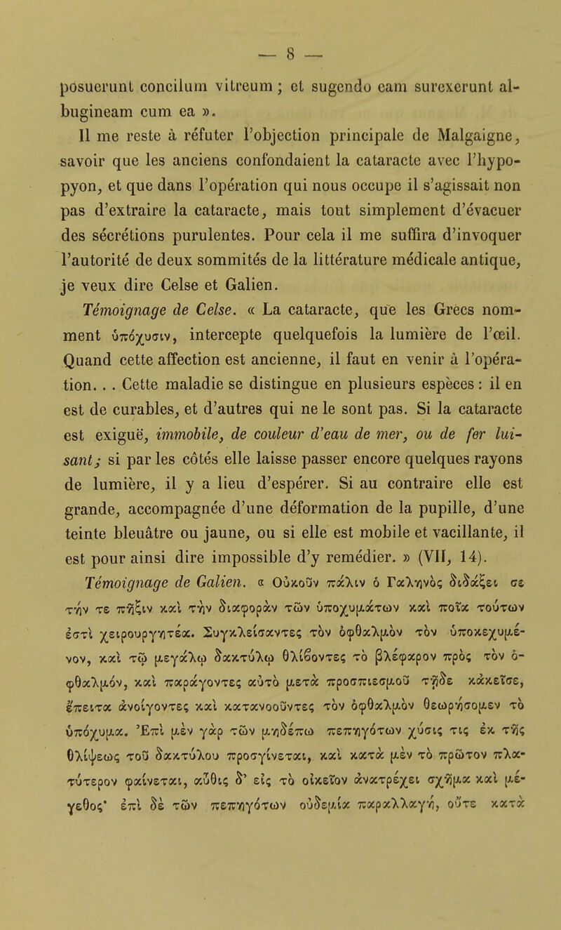 posuerunt concilum vilreum ; et sugendo cam surcxcrunt al- bugineam cum ea ». Il me reste à réfuter l'objection principale de Malgaigne, savoir que les anciens confondaient la cataracte avec l'hypo- pyon, et que dans l'opération qui nous occupe il s'agissait non pas d'extraire la cataracte, mais tout simplement d'évacuer des sécrétions purulentes. Pour cela il me suffira d'invoquer l'autorité de deux sommités de la littérature médicale antique, je veux dire Celse et Galien. Témoignage de Celse. « La cataracte, que les Grées nom- ment urco^uciv, intercepte quelquefois la lumière de l'œil. Quand cette affection est ancienne, il faut en venir à l'opéra- tion. . . Cette maladie se distingue en plusieurs espèces : il en est de curables, et d'autres qui ne le sont pas. Si la cataracte est exiguë, immobile, de couleur d'eau de mer, ou de fer lui' santj si par les côtés elle laisse passer encore quelques rayons de lumière, il y a lieu d'espérer. Si au contraire elle est grande, accompagnée d'une déformation de la pupille, d'une teinte bleuâtre ou jaune, ou si elle est mobile et vacillante, il est pour ainsi dire impossible d'y remédier. » (VII, 14). Témoignage de Galien. a Oùkouv %xkw ô raXvjvoç &t£oc£ei ce TflV TS 7CYi^lV VtOcl TVJV &KJC<pop<XV TÛV U7CO)(UJ/.<XTCt>V XOîl TZQ%X TOOTOiV i<rrl xeipoupyflxsa. 2uyx.Xs£<î(XVTSç tov ô<p0a^[/.ov tov u7T05te^u{xs- VOV, Y.x\ TÛ pzyx'ktù &(XX.TU^fa> OXtêoVTSÇ TO (3Xs<p3CpOV TCpÔç TOV Ô~ «pOocT^ov, xocl xapocyovTeç ocùto \lzxx 7rpo<77ueq/.oC> Tjj&s xàxeïcc, erceiToc àvoiyovTeç v.x\ xocTXvooîiVTeç tov ô<p9sc^[x.ov QeG>pio<ïO{/.ev TO ÛTCO^upc. 'EtcI [asv yàp tûv jxvjSstccù TrexviyoTOv ^ustç Ttç èx. tSJç 6>i^ea>ç toO &ûcxt6}.oi> 7rpo<jy£v£T0«, jc«1 xocTa jxèv to 7cp2>T0V 77>.<x- TUTepov cpoaveToa, aJjôtç S' eiç to otxsïov «vccTpé^ei c^-^ixsc xal [xe- yeOo;' sVi tûv 7ve7:yiy6T(j)V où^ep.ia nxpx'k'kxyh, o6'te jcxTà