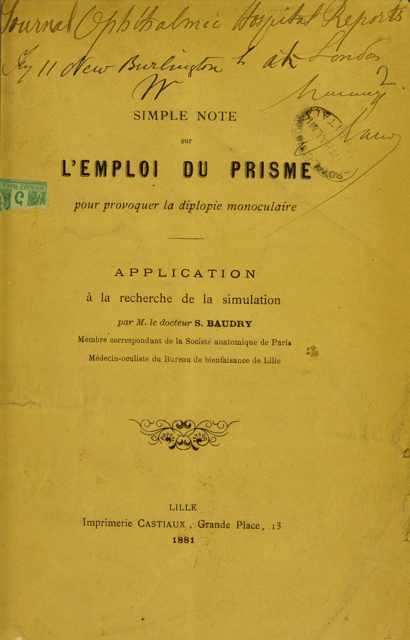 pjnSnidlS?! sur L'EiPLOl OU PilSiÈ^^ pour ^provoquer la diplopie monoculaire APPLICATION à la recherche de la simulation par M. le docteur S. BAUDRY Membre correspondant de la Société anatomique de Parig Médecin-oculiste du Bureau de bienfaisance de Lille LILLE Imprimerie Castiaux , Grande Place, .i3 1881