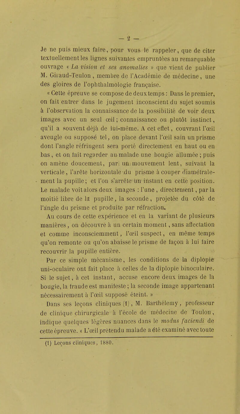 - 2 — Je ne puis mieux faire, pour vous le rappeler, que de citer textuellement les lignes suivantes emprunti^es au remarquable ouvrage « La vision et ses anomalies » que vient de publier M. Giiaud-Teulon , membre de l'Académie de médecine, une des gloires de rophtbalmologie française. « Cette épreuve se compose de deux temps : Dans le premier, on fait entrer dans le jugement inconscient du sujet soumis à l'observation la connaissance de la possibilité de voir deux images avec un seul œil ; connaissance ou plutôt instinct, qu'il a souvent déjà de lui-même. A cet effet, couvrant l'œil aveugle ou supposé tel, on place devant l'œil sain un prisme dont l'angle réfringent sera porté directement en haut ou en bas, et on tait regarder au-malade une bougie allumée ; puis on amène doucement, pari uni mouvement lent, suivant la verticale, l'arête horizontale du prisme à couper diamétrale- ment la pupille; et l'on s'arrête'Un'instant en cette position. Le malade volt alors deux images : l'une, directement, par la moitié libre de la pupille , la seconde , projetée du côté de l'angle du prisme et produite par réfraction. Au cours de cette expérience et en la variant de plusieurs manières, on découvre à un certain moment, sans affectation et comme inconsciemment, l'œil suspect, en même temps qu'on remonte ou qu'on abaisse le prisme de façon à lui faire recouvrir la pupille entière. Par ce simple mécanisme, les conditions de la diplopie uni-oculaire ont fait place à celles de la diplopie binoculaire. Si le sujet, à cet instant, accuse encore deux images de la bougie, la fraude est manifeste ; la seconde image appartenant nécessairement à l'œil supposé éteint. » Dans ses leçons cliniques (1), M. Barthélémy, professeur de clinique chirurgicale à l'école de médecine de Toulon, indique quelques légères nuances dans le modiis faciendi de cette épreuve. « L'œil prétendu malade a été examiné avec toute (1) Leçons cliniques, 1880.