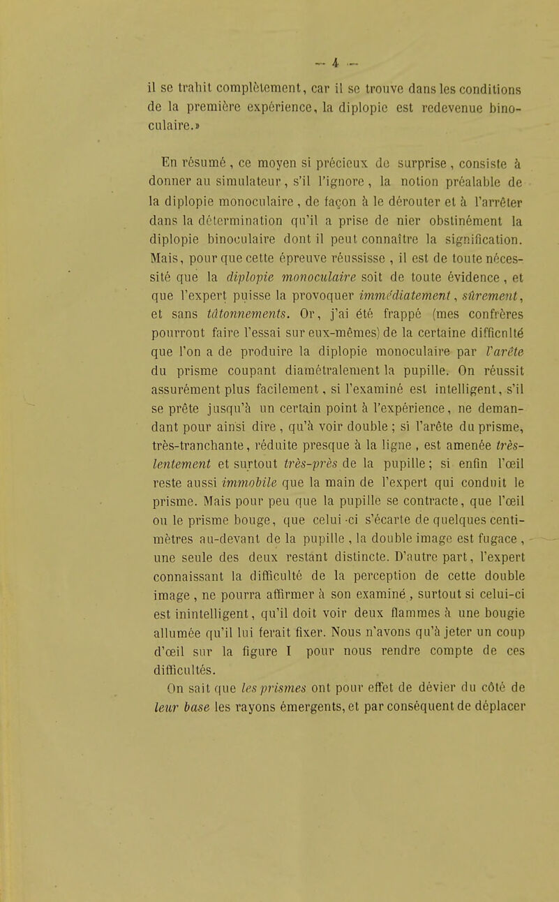 il se trahit complètement, car il se trouve dans les conditions de la première expérience, la diplopie est redevenue bino- culaire.» En résumé , ce moyen si précieux de surprise , consiste à donner au simulateur, s'il l'ignore, la notion préalable de la diplopie monoculaire , de façon à le dérouter et à l'arrêter dans la détermination qu'il a prise de nier obstinément la diplopie binoculaire dont il peut connaître la signification. Mais, pour que cette épreuve réussisse , il est de toute néces- sité que la diplopie monoculaire soit de toute évidence, et que l'expert puisse la provoquer immédiatement ^ sûrement, et sans tâtonnements. Or, j'ai été frappé (mes confrères pourront faire Fessai sur eux-mêmes) de la certaine difficulté que l'on a de produire la diplopie monoculaire par Varête du prisme coupant diamétralement la pupille. On réussit assurément plus facilement, si l'examiné est intelligent, s'il se prête jusqu'à un certain point à l'expérience, ne deman- dant pour ainsi dire , qu'à voir double ; si l'arête du prisme, très-tranchante, réduite presque à la ligne , est amenée très- lentement et surtout très-près de la pupille; si enfin l'œil reste aussi immobile que la main de l'expert qui conduit le prisme. Mais pour peu que la pupille se contracte, que l'œil ou le prisme bouge, que celui -ci s'écarte de quelques centi- mètres au-devant de la pupille , la double image est fugace , une seule des deux restant distincte. D'autre part, l'expert connaissant la difficulté de la perception de cette double image , ne pourra affirmer à son examiné , surtout si celui-ci est inintelligent, qu'il doit voir deux flammes à une bougie allumée qu'il lui ferait fixer. Nous n'avons qu'à jeter un coup d'œil sur la figure I pour nous rendre compte de ces difficultés. On sait que les prismes ont pour effet de dévier du côté de leur base les rayons émergents, et par conséquent de déplacer