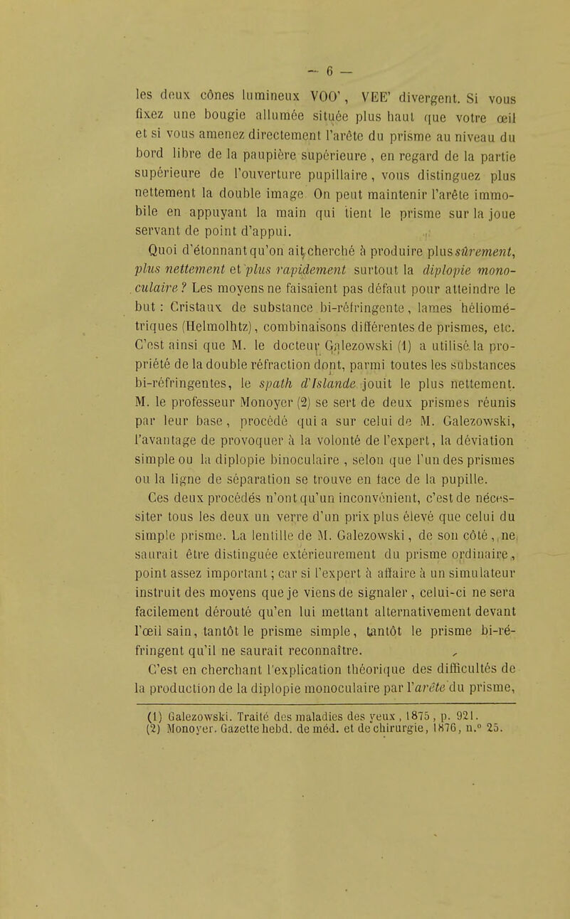 les doux cônes lumineux VOO', VEE' divergent. Si vous fixez une bougie allumée située plus haut que votre œil et si vous amenez directement l'arête du prisme au niveau du bord libre de la paupière supérieure , en regard de la partie supérieure de l'ouverture pupillaire, vous distinguez plus nettement la double image On peut maintenir l'arête immo- bile en appuyant la main qui lienl le prisme sur la joue servant de point d'appui. Quoi d'étonnant qu'on ai^ cherché à produire plus sûrement, plus nettement ei 'plus rapidement surtout la diplopie mono- culaire? Les moyens ne faisaient pas défaut pour atteindre le but: Cristaux de substance bi-rélringente, lames héliomé- triques (Helmolhtz), combinaisons différentes de prismes, etc. C'est ainsi que M. le docteu^' Qnlezovvski (1) a utilisé la pro- priété de la double réfraction dont, parmi toutes les substances bi-réfringentes, le spath d'Islande jouit le plus nettement. M. le professeur Monoyer (2) se sert de deux prismes réunis par leur base, procédé quia sur celui de M. Galezowski, l'avantage de provoquer à la volonté de l'expert, la déviation simple ou hi diplopie binoculaire , selon que l'un des prismes ou la ligne de séparation se trouve en face de la pupille. Ces deux procédés n'ont qu'un inconvénient, c'est de néces- siter tous les deux un verre d'un prix plus élevé que celui du simple prisme. La lenlille de M. Galezowski, de son côté ,,ne. saurait être distinguée extérieurement du prisme ordinaire, point assez important ; car si l'expert h affaire à un simulateur instruit des moyens que je viens de signaler , celui-ci ne sera facilement dérouté qu'en lui mettant alternativement devant l'œil sain, tantôt le prisme simple, tantôt le prisme bi-ré- fringent qu'il ne saurait reconnaître. C'est en chercbant l'explication théorique des difficultés de la production de la diplopie monoculaire par Varête du prisme, (1) Galezowski. Traité des maladies des yeux , 1875 , p. 921. (2) Monoyer. Gazetteliebd. de méd. et de chirurgie, 1H76, n. 25.